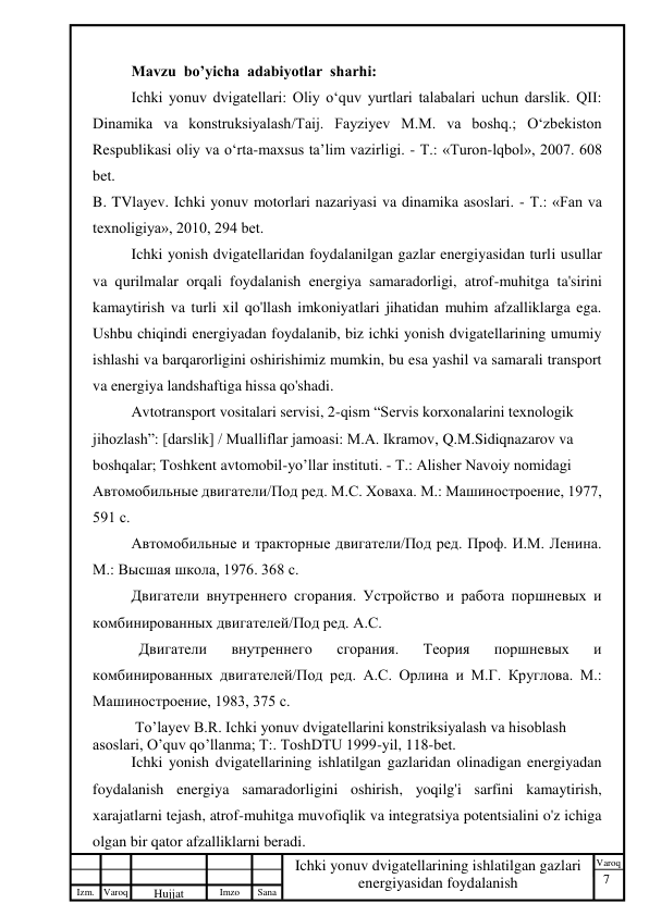 7 
 
Izm. Varoq 
 
Hujjat 
 № 
Imzo 
 
Sana 
 
Varoq 
 
   
Ichki yonuv dvigatellarining ishlatilgan gazlari 
energiyasidan foydalanish 
 
Mavzu  bo’yicha  adabiyotlar  sharhi: 
Ichki yonuv dvigatellari: Oliy o‘quv yurtlari talabalari uchun darslik. QII: 
Dinamika va konstruksiyalash/Taij. Fayziyev M.M. va boshq.; O‘zbekiston 
Respublikasi oliy va o‘rta-maxsus ta’lim vazirligi. - Т.: «Turon-lqbol», 2007. 608 
bet. 
B. TVlayev. Ichki yonuv motorlari nazariyasi va dinamika asoslari. - T.: «Fan va 
texnoligiya», 2010, 294 bet. 
Ichki yonish dvigatellaridan foydalanilgan gazlar energiyasidan turli usullar 
va qurilmalar orqali foydalanish energiya samaradorligi, atrof-muhitga ta'sirini 
kamaytirish va turli xil qo'llash imkoniyatlari jihatidan muhim afzalliklarga ega. 
Ushbu chiqindi energiyadan foydalanib, biz ichki yonish dvigatellarining umumiy 
ishlashi va barqarorligini oshirishimiz mumkin, bu esa yashil va samarali transport 
va energiya landshaftiga hissa qo'shadi. 
Avtotransport vositalari servisi, 2-qism “Servis korxonalarini texnologik 
jihozlash”: [darslik] / Mualliflar jamoasi: M.A. Ikramov, Q.M.Sidiqnazarov va 
boshqalar; Toshkent avtomobil-yo’llar instituti. - Т.: Alisher Navoiy nomidagi 
Автомобильные двигатели/Под ред. М.С. Ховаха. М.: Машиностроение, 1977, 
591 с. 
Автомобильные и тракторные двигатели/Под ред. Проф. И.М. Ленина. 
М.: Высшая школа, 1976. 368 с. 
Двигатели внутреннего сгорания. Устройство и работа поршневых и 
комбинированных двигателей/Под ред. А.С.  
  Двигатели 
внутреннего 
сгорания. 
Теория 
поршневых 
и 
комбинированных двигателей/Под ред. А.С. Орлина и М.Г. Круглова. М.: 
Машиностроение, 1983, 375 с. 
 To’layev B.R. Ichki yonuv dvigatellarini konstriksiyalash va hisoblash 
asoslari, O’quv qo’llanma; T:. ToshDTU 1999-yil, 118-bet. 
Ichki yonish dvigatellarining ishlatilgan gazlaridan olinadigan energiyadan 
foydalanish energiya samaradorligini oshirish, yoqilg'i sarfini kamaytirish, 
xarajatlarni tejash, atrof-muhitga muvofiqlik va integratsiya potentsialini o'z ichiga 
olgan bir qator afzalliklarni beradi. 
