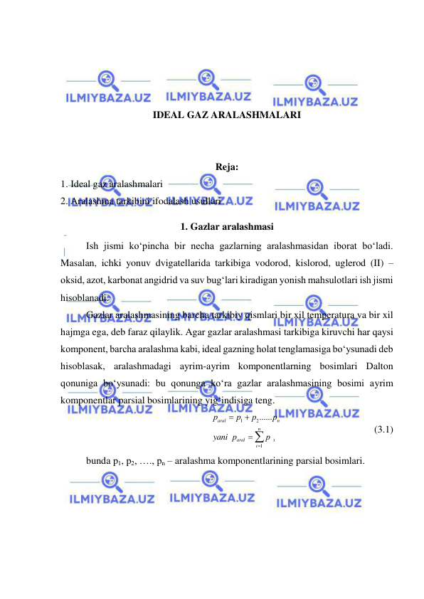  
 
 
 
 
 
IDEAL GAZ ARALASHMALARI 
 
 
Reja: 
1. Ideal gaz aralashmalari 
2. Aralashma tarkibini ifodalash usullari 
1. Gazlar aralashmasi 
Ish jismi ko‘pincha bir necha gazlarning aralashmasidan iborat bo‘ladi. 
Masalan, ichki yonuv dvigatellarida tarkibiga vodorod, kislorod, uglerod (II) – 
oksid, azot, karbonat angidrid va suv bug‘lari kiradigan yonish mahsulotlari ish jismi 
hisoblanadi. 
Gazlar aralashmasining barcha tarkibiy qismlari bir xil temperatura va bir xil 
hajmga ega, deb faraz qilaylik. Agar gazlar aralashmasi tarkibiga kiruvchi har qaysi 
komponent, barcha aralashma kabi, ideal gazning holat tenglamasiga bo‘ysunadi deb 
hisoblasak, aralashmadagi ayrim-ayrim komponentlarning bosimlari Dalton 
qonuniga bo‘ysunadi: bu qonunga ko‘ra gazlar aralashmasining bosimi ayrim 
komponentlar parsial bosimlarining yig‘indisiga teng. 
1
2
i
1
......
  
 
aral
n
n
aral
i
р
р
р
р
yani р
р




  
 
               (3.1) 
bunda p1, p2, …., pn – aralashma komponentlarining parsial bosimlari. 
