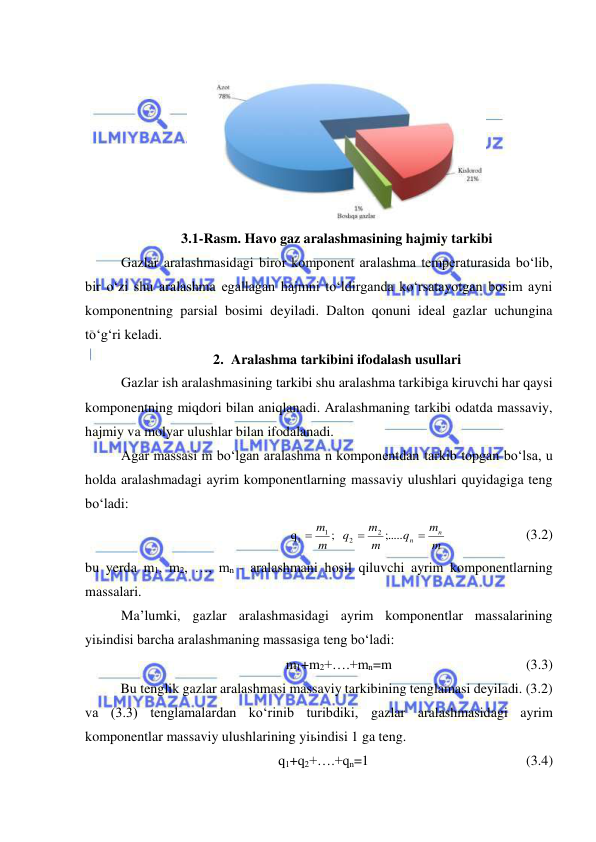  
 
 
3.1-Rasm. Havo gaz aralashmasining hajmiy tarkibi 
Gazlar aralashmasidagi biror komponent aralashma temperaturasida bo‘lib, 
bir o‘zi shu aralashma egallagan hajmni to‘ldirganda ko‘rsatayotgan bosim ayni 
komponentning parsial bosimi deyiladi. Dalton qonuni ideal gazlar uchungina 
to‘g‘ri keladi. 
2. Aralashma tarkibini ifodalash usullari 
Gazlar ish aralashmasining tarkibi shu aralashma tarkibiga kiruvchi har qaysi 
komponentning miqdori bilan aniqlanadi. Aralashmaning tarkibi odatda massaviy, 
hajmiy va molyar ulushlar bilan ifodalanadi. 
Agar massasi m bo‘lgan aralashma n komponentdan tarkib topgan bo‘lsa, u 
holda aralashmadagi ayrim komponentlarning massaviy ulushlari quyidagiga teng 
bo‘ladi: 
m
m
q
m
m
q
m
m
n
n 


;.....
;   
q
2
2
1
1
 
 
       (3.2) 
bu yerda m1, m2, …, mn - aralashmani hosil qiluvchi ayrim komponentlarning 
massalari. 
Ma’lumki, gazlar aralashmasidagi ayrim komponentlar massalarining 
yiьindisi barcha aralashmaning massasiga teng bo‘ladi: 
m1+m2+….+mn=m 
 
 
        (3.3) 
Bu tenglik gazlar aralashmasi massaviy tarkibining tenglamasi deyiladi. (3.2) 
va (3.3) tenglamalardan ko‘rinib turibdiki, gazlar aralashmasidagi ayrim 
komponentlar massaviy ulushlarining yiьindisi 1 ga teng. 
q1+q2+….+qn=1 
 
 
 
 
(3.4) 
