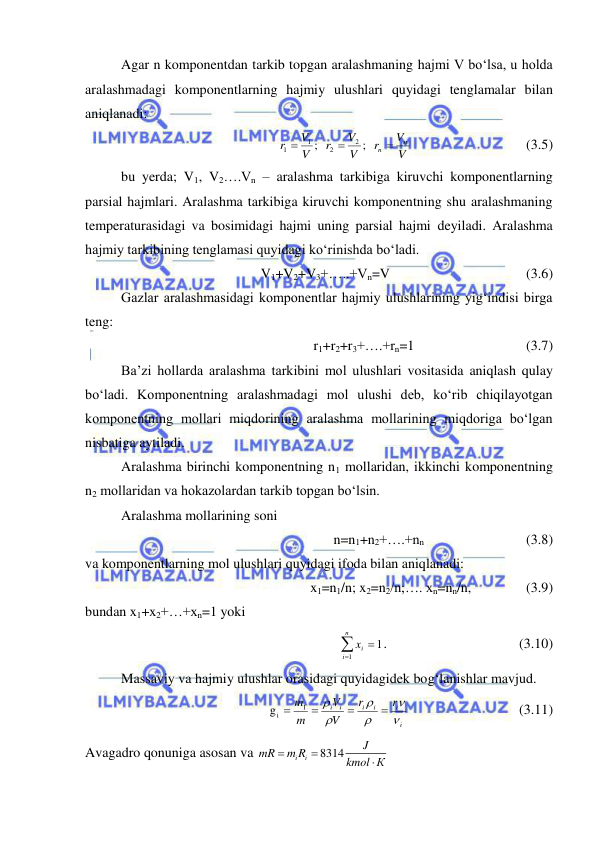  
 
Agar n komponentdan tarkib topgan aralashmaning hajmi V bo‘lsa, u holda 
aralashmadagi komponentlarning hajmiy ulushlari quyidagi tenglamalar bilan 
aniqlanadi: 
 
;   
;   
2
2
1
1
V
V
r
V
V
r
V
V
r
n
n 


   
 
 
(3.5) 
bu yerda; V1, V2….Vn – aralashma tarkibiga kiruvchi komponentlarning 
parsial hajmlari. Aralashma tarkibiga kiruvchi komponentning shu aralashmaning 
temperaturasidagi va bosimidagi hajmi uning parsial hajmi deyiladi. Aralashma 
hajmiy tarkibining tenglamasi quyidagi ko‘rinishda bo‘ladi. 
V1+V2+V3+…..+Vn=V 
 
 
 
(3.6) 
Gazlar aralashmasidagi komponentlar hajmiy ulushlarining yig‘indisi birga 
teng: 
r1+r2+r3+….+rn=1  
 
 
(3.7) 
Ba’zi hollarda aralashma tarkibini mol ulushlari vositasida aniqlash qulay 
bo‘ladi. Komponentning aralashmadagi mol ulushi deb, ko‘rib chiqilayotgan 
komponentning mollari miqdorining aralashma mollarining miqdoriga bo‘lgan 
nisbatiga aytiladi. 
Aralashma birinchi komponentning n1 mollaridan, ikkinchi komponentning 
n2 mollaridan va hokazolardan tarkib topgan bo‘lsin. 
Aralashma mollarining soni 
n=n1+n2+….+nn  
 
     (3.8) 
va komponentlarning mol ulushlari quyidagi ifoda bilan aniqlanadi: 
x1=n1/n; x2=n2/n;…. xn=nn/n, 
  
 (3.9) 
bundan x1+x2+…+xn=1 yoki 



n
i
ix
1
1. 
 
 
 
 (3.10) 
Massaviy va hajmiy ulushlar orasidagi quyidagidek bog‘lanishlar mavjud. 
 
g
1
i
i
i
i
i
i i
r
r
V
V
m
m










 
 
           (3.11) 
Avagadro qonuniga asosan va 
8314
i
i
J
mR
m R
kmol К



 
