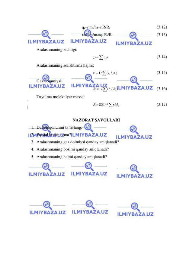  
 
 
qi=rimi/m=riR/Ri  
 
 
 
(3.12) 
ri=qim/mi=qiRi/R  
 
 
 
(3.13) 
 
Aralashmaning zichligi: 
 
ir i

 
 
 
 
 
(3.14) 
Aralashmaning solishtirma hajmi: 


)
/
(
1/
i
ir


 
 
 
 
(3.15) 
Gaz dommiysi: 
 )
( /
/
1 
i
i
R
r
R
 
 
 
 
(3.16) 
Tuyulma molekulyar massa: 


riMi
R
8314/
 
 
 
 
(3.17) 
 
NAZORAT SAVOLLARI 
1. Dalton qonunini ta’riflang. 
2. Parsial bosim nima? 
3. Aralashmaning gaz doimiysi qanday aniqlanadi? 
4. Aralashmaning bosimi qanday aniqlanadi? 
5. Aralashmaning hajmi qanday aniqlanadi? 
 
