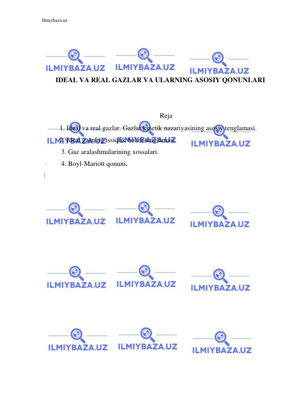 Ilmiybaza.uz 
 
 
 
 
 
IDEAL VA REAL GAZLAR VA ULARNING ASOSIY QONUNLARI 
 
 
Reja 
1. Ideal va real gazlar. Gazlar kinetik nazariyasining asosiy tenglamasi. 
2. Ideal gazning issiqlik holati tenglamasi. 
           3. Gaz aralashmalarining xossalari. 
           4. Boyl-Mariott qonuni. 
 
 
 
 
 
 
 
 
 
 
 
 
 
 
 
 
 
 
