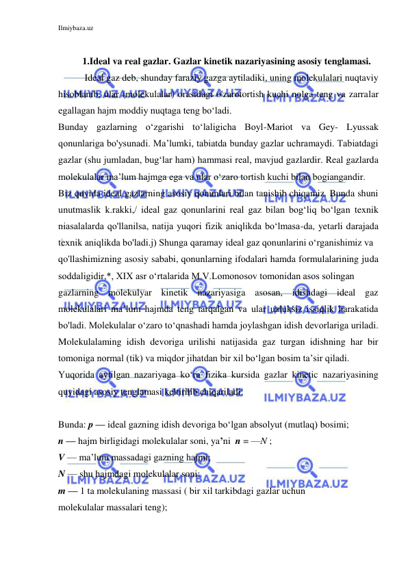 Ilmiybaza.uz 
 
 
1.Ideal va real gazlar. Gazlar kinetik nazariyasining asosiy tenglamasi. 
 Ideal gaz deb, shunday faraziy gazga aytiladiki, uning molekulalari nuqtaviy 
hisoblanib, ular (molekulalar) orasidagi o'zarotortish kuchi nolga teng va zarralar 
egallagan hajm moddiy nuqtaga teng bo‘ladi. 
Bunday gazlarning o‘zgarishi to‘laligicha Boyl-Mariot va Gey- Lyussak 
qonunlariga bo'ysunadi. Ma’lumki, tabiatda bunday gazlar uchramaydi. Tabiatdagi 
gazlar (shu jumladan, bug‘lar ham) hammasi real, mavjud gazlardir. Real gazlarda 
molekulalar ma’lum hajmga ega va ular o‘zaro tortish kuchi bilan bogiangandir. 
Biz quyida ideal gazlarning asosiy qonunlari bilan tanishib chiqamiz. Bunda shuni 
unutmaslik k.rakki,/ ideal gaz qonunlarini real gaz bilan bog‘liq bo‘lgan texnik 
niasalalarda qo'llanilsa, natija yuqori fizik aniqlikda bo‘lmasa-da, yetarli darajada 
texnik aniqlikda bo'ladi.j) Shunga qaramay ideal gaz qonunlarini o‘rganishimiz va 
qo'llashimizning asosiy sababi, qonunlarning ifodalari hamda formulalarining juda 
soddaligidir,*, XIX asr o‘rtalarida M.V.Lomonosov tomonidan asos solingan 
gazlarning molekulyar kinetik nazariyasiga asosan, idishdagi ideal gaz 
molekulalari ma’lum hajmda teng tarqalgan va ular uzluksiz issiqlik harakatida 
bo'ladi. Molekulalar o‘zaro to‘qnashadi hamda joylashgan idish devorlariga uriladi. 
Molekulalaming idish devoriga urilishi natijasida gaz turgan idishning har bir 
tomoniga normal (tik) va miqdor jihatdan bir xil bo‘lgan bosim ta’sir qiladi. 
Yuqorida aytilgan nazariyaga ko‘ra fizika kursida gazlar kinetic nazariyasining 
quyidagi asosiy tenglamasi keltirilib chiqariladi: 
 
Bunda: p — ideal gazning idish devoriga bo‘lgan absolyut (mutlaq) bosimi; 
n — hajm birligidagi molekulalar soni, ya’ni  n = —N ; 
V — ma’lum massadagi gazning hajmi; 
N — shu hajmdagi molekulalar soni; 
m — 1 ta molekulaning massasi ( bir xil tarkibdagi gazlar uchun 
molekulalar massalari teng); 
