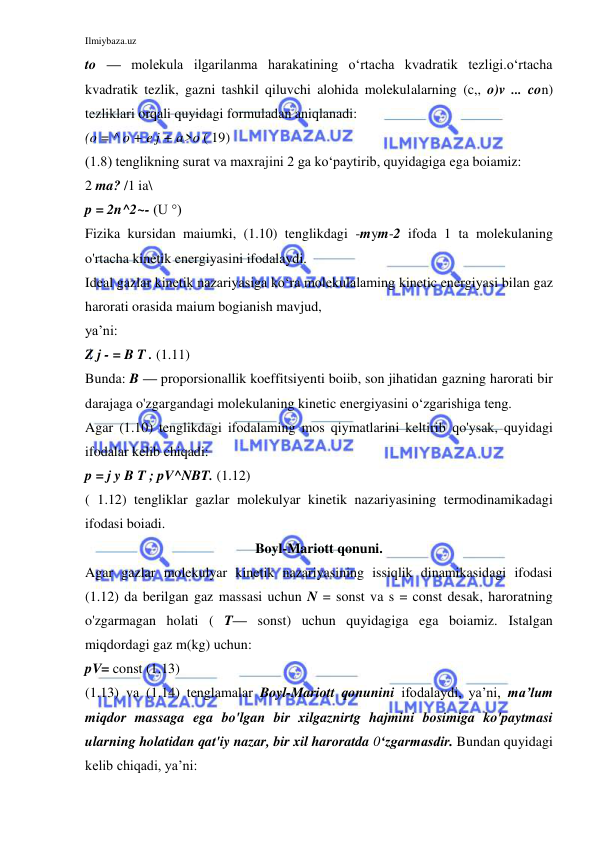 Ilmiybaza.uz 
 
to — molekula ilgarilanma harakatining o‘rtacha kvadratik tezligi.o‘rtacha 
kvadratik tezlik, gazni tashkil qiluvchi alohida molekulalarning (c,, o)v ... con) 
tezliklari orqali quyidagi formuladan aniqlanadi: 
(o = ^ о + e j + a>о ( 19) 
(1.8) tenglikning surat va maxrajini 2 ga ko‘paytirib, quyidagiga ega boiamiz: 
2 ma? /1 ia\ 
p = 2n^2~- (U °) 
Fizika kursidan maiumki, (1.10) tenglikdagi -mym-2 ifoda 1 ta molekulaning 
o'rtacha kinetik energiyasini ifodalaydi. 
Ideal gazlar kinetik nazariyasiga ko‘ra molekulalaming kinetic energiyasi bilan gaz 
harorati orasida maium bogianish mavjud, 
ya’ni: 
Z j - = B T . (1.11) 
Bunda: B — proporsionallik koeffitsiyenti boiib, son jihatidan gazning harorati bir 
darajaga o'zgargandagi molekulaning kinetic energiyasini o‘zgarishiga teng. 
Agar (1.10) tenglikdagi ifodalaming mos qiymatlarini keltirib qo'ysak, quyidagi 
ifodalar kelib chiqadi: 
p = j y B T ; pV^NBT. (1.12) 
( 1.12) tengliklar gazlar molekulyar kinetik nazariyasining termodinamikadagi 
ifodasi boiadi. 
Boyl-Mariott qonuni. 
Agar gazlar molekulyar kinetik nazariyasining issiqlik dinamikasidagi ifodasi 
(1.12) da berilgan gaz massasi uchun N = sonst va s = const desak, haroratning 
o'zgarmagan holati ( T— sonst) uchun quyidagiga ega boiamiz. Istalgan 
miqdordagi gaz m(kg) uchun: 
pV= const (1.13) 
(1.13) va (1.14) tenglamalar Boyl-Mariott qonunini ifodalaydi, ya’ni, ma’lum 
miqdor massaga ega bo'lgan bir xilgaznirtg hajmini bosimiga ko'paytmasi 
ularning holatidan qat'iy nazar, bir xil haroratda 0‘zgarmasdir. Bundan quyidagi 
kelib chiqadi, ya’ni: 
