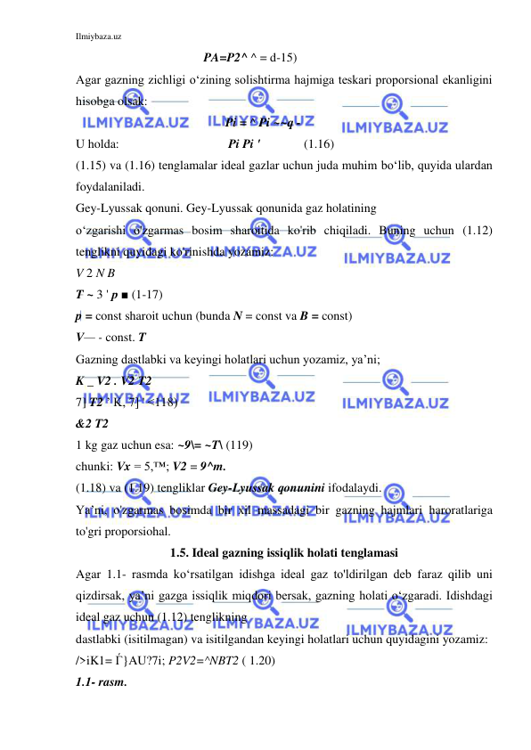 Ilmiybaza.uz 
 
                                         PA=P2^ ^ = d-15) 
Agar gazning zichligi o‘zining solishtirma hajmiga teskari proporsional ekanligini 
hisobga olsak:  
                                                Pi = ^ Pi ~~q - 
U holda:                                   Pi Pi '              (1.16) 
(1.15) va (1.16) tenglamalar ideal gazlar uchun juda muhim bo‘lib, quyida ulardan 
foydalaniladi. 
Gey-Lyussak qonuni. Gey-Lyussak qonunida gaz holatining 
o‘zgarishi o'zgarmas bosim sharoitida ko'rib chiqiladi. Buning uchun (1.12) 
tenglikni quyidagi ko'rinishda yozamiz: 
V 2 N B 
T ~ 3 ' p ■ (1-17) 
p = const sharoit uchun (bunda N = const va B = const) 
V— - const. T 
Gazning dastlabki va keyingi holatlari uchun yozamiz, ya’ni; 
K _ V2 . V2 T2 
7] T2 ’ K, 7] ' <118) 
&2 T2 
1 kg gaz uchun esa: ~9\= ~T\ (119) 
chunki: Vx = 5,™; V2 = 9^m. 
(1.18) va (1.19) tengliklar Gey-Lyussak qonunini ifodalaydi. 
Ya’ni, o'zgarmas bosimda bir xil massadagi bir gazning hajmlari haroratlariga 
to'gri proporsiohal. 
1.5. Ideal gazning issiqlik holati tenglamasi 
Agar 1.1- rasmda ko‘rsatilgan idishga ideal gaz to'ldirilgan deb faraz qilib uni 
qizdirsak, ya’ni gazga issiqlik miqdori bersak, gazning holati o‘zgaradi. Idishdagi 
ideal gaz uchun (1.12) tenglikning 
dastlabki (isitilmagan) va isitilgandan keyingi holatlari uchun quyidagini yozamiz: 
/>iK1= Ѓ}AU?7i; P2V2=^NBT2 ( 1.20) 
1.1- rasm. 
