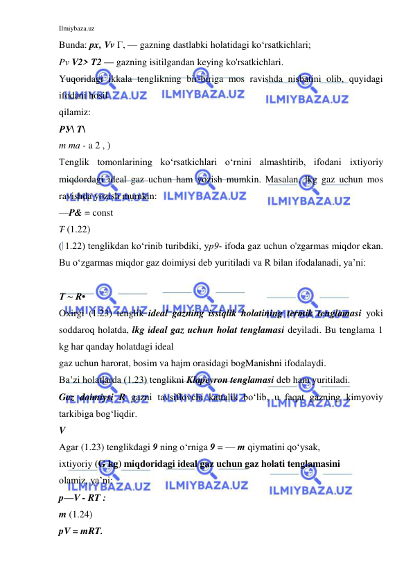 Ilmiybaza.uz 
 
Bunda: px, Vv Г, — gazning dastlabki holatidagi ko‘rsatkichlari; 
Pv V2> T2 — gazning isitilgandan keying ko'rsatkichlari. 
Yuqoridagi ikkala tenglikning bir-biriga mos ravishda nisbatini olib, quyidagi 
ifodani hosil 
qilamiz: 
РУ\ T\ 
m ma - a 2 , ) 
Tenglik tomonlarining ko‘rsatkichlari o‘rnini almashtirib, ifodani ixtiyoriy 
miqdordagi ideal gaz uchun ham yozish mumkin. Masalan, lkg gaz uchun mos 
ravishda yozish mumkin: 
—P& = const 
T (1.22) 
( 1.22) tenglikdan ko‘rinib turibdiki, yp9- ifoda gaz uchun o'zgarmas miqdor ekan.  
Bu o‘zgarmas miqdor gaz doimiysi deb yuritiladi va R bilan ifodalanadi, ya’ni: 
 
T ~ R• 
Oxirgi (1.23) tenglik ideal gazning issiqlik holatining termik tenglamasi yoki 
soddaroq holatda, lkg ideal gaz uchun holat tenglamasi deyiladi. Bu tenglama 1 
kg har qanday holatdagi ideal 
gaz uchun harorat, bosim va hajm orasidagi bogManishni ifodalaydi. 
Ba’zi holatlarda (1.23) tenglikni Klapeyron tenglamasi deb ham yuritiladi. 
Gaz doimiysi R gazni tavsiflovchi kattalik bo‘lib, u faqat gazning kimyoviy 
tarkibiga bog‘liqdir. 
V 
Agar (1.23) tenglikdagi 9 ning o‘rniga 9 = — m qiymatini qo‘ysak, 
ixtiyoriy (G kg) miqdoridagi ideal gaz uchun gaz holati tenglamasini 
olamiz, ya’ni: 
p—V - RT : 
m (1.24) 
pV = mRT. 
