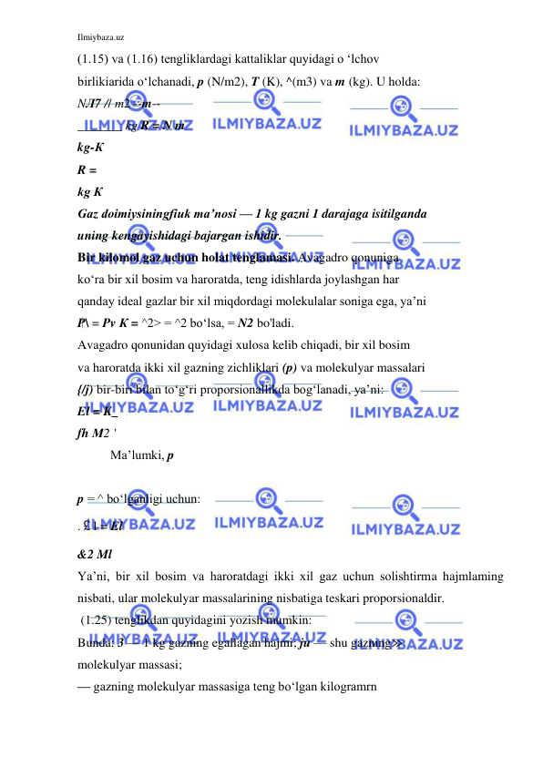 Ilmiybaza.uz 
 
(1.15) va (1.16) tengliklardagi kattaliklar quyidagi o ‘lchov 
birlikiarida o‘lchanadi, p (N/m2), T (K), ^(m3) va m (kg). U holda: 
NЛ7 // m2 --m-- 
_______ kg R = N m 
kg-К 
R = 
kg К 
Gaz doimiysiningfiuk ma’nosi — 1 kg gazni 1 darajaga isitilganda 
uning kengayishidagi bajargan ishidir. 
Bir kilomol gaz uchun holat tenglamasi. Avagadro qonuniga 
ko‘ra bir xil bosim va haroratda, teng idishlarda joylashgan har 
qanday ideal gazlar bir xil miqdordagi molekulalar soniga ega, ya’ni 
P\ = Pv К = ^2> = ^2 bo‘lsa, = N2 bo'ladi. 
Avagadro qonunidan quyidagi xulosa kelib chiqadi, bir xil bosim 
va haroratda ikki xil gazning zichliklari (p) va molekulyar massalari 
{/j) bir-biri bilan to‘g‘ri proporsionallikda bog‘lanadi, ya’ni: 
El = K_ 
fh М2 ' 
Ma’lumki, p 
 
p = ^ bo‘lganligi uchun: 
.￡l = El 
&2 Ml 
Ya’ni, bir xil bosim va haroratdagi ikki xil gaz uchun solishtirma hajmlaming 
nisbati, ular molekulyar massalarining nisbatiga teskari proporsionaldir. 
 (1.25) tenglikdan quyidagini yozish mumkin: 
Bunda: 3 — 1 kg gazning egallagan hajmi; ju — shu gazning≫ 
molekulyar massasi; 
— gazning molekulyar massasiga teng bo‘lgan kilogramrn 
