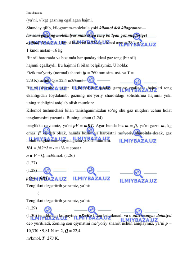 Ilmiybaza.uz 
 
(ya’ni, // kg) gazning egallagan hajmi. 
Shunday qilib, kilogramm-molekula yoki kilomol deb kilogramrn— 
lar soni gazning molekulyar massasiga teng bo'lgan gaz miqdorigct 
aytiladi. Masalan, 1 kmol kislorod = 32 kg; 1 kmol azot = 28 k g ; 
1 kmol metan=16 kg. 
Bir xil haroratda va bosimda har qanday ideal gaz teng (bir xil) 
hajmni egallaydi. Bu hajmni fi bilan belgilaymiz. U holda: 
Fizik me’yoriy (normal) sharoit {p = 760 mm sim. ust. va T = 
273 K) uchun Q = 22,4 m3/kmol. 
Bir xil sharoitda turgan 1 kilomol har qanday gazning egallagan hajmlari teng 
ekanligidan foydalanib, gazning me’yoriy sharoitdagi solishtirma hajmini yoki 
uning zichligini aniqlab olish mumkin: 
Kilomol tushunchasi bilan tanishganimizdan so‘ng shu gaz miqdori uchun holat 
tenglamasini yozamiz. Buning uchun (1.24) 
tenglikka qaytamiz, ya’ni pV = mRT. Agar bunda biz m = fi, ya’ni gazni m, kg 
emas, fi kg deb olsak, hamda bosim va haroratni me’yoriy sharoitda desak, gaz 
holati tenglamasini quyidagicha yozish mumkin: 
HA = №2^2 = - = / 'A = const • 
n ■ V = Q, m3/kmol. (1.26) 
(1.27) 
(1.28) 
pQm = fiRT. 
Tenglikni o'zgartirib yozamiz, ya’ni: 
( 
Tenglikni o'zgartirib yozamiz, ya’ni: 
(1.29) 
(1.30) tenglikdagi ko‘paytma nR=Ru bilan belgilanadi va u universalgaz doimiysi 
deb yuritiladi, Zoning son qiymatini me’yoriy sharoit uchun aniqlaymiz, ya’ni p = 
10,330 • 9,81 N /m 2, Q = 22,4 
m/kmol, T=273 K. 
