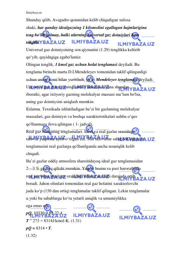 Ilmiybaza.uz 
 
Shunday qilib, Avagadro qonunidan kelib chiqadigan xulosa 
shuki, har qanday idealgazning 1 kilomolini egallagan hajmlarigina 
teng bo'lib qolmay, balki ularning universal gaz doimiylari ham 
tengdir. 
Universal gaz doimiysining son qiymatini (1.29) tenglikka keltirib 
qo‘yib, quyidagiga egabo'lamiz: 
Olingan tenglik, 1 kmol gaz uchun holat tenglamasi deyiladi. Bu 
tenglama birinchi marta D.I.Mendeleyev tomonidan taklif qilinganligi 
uchun uning nomi bilan yuritiladi, ya’ni Mendeleyev tenglamasi deyiladi. 
Universal gaz doimiysining amaliy ahamiyati yana shundan 
iboratki, agar ixtiyoriy gazning molekulyar massasi ma’lum bo'lsa, 
uning gaz doimiysini aniqlash mumkin: 
Eslatma. Texnikada ishlatiladigan ba’zi bir gazlaming molekulyar 
massalari, gaz doimiysi va boshqa xarakteristikalari ushbu o‘quv 
qo'llanmaga ilova qilingan ( 1- jadval). 
Real gaz holatining tenglamalari. Ideal va real gazlar orasidagi 
tafovut yuqorida aytib o‘tilgan edi. Shu tafovutlar sababli Klapeyron 
tenglamasini real gazlarga qo'llanilganda ancha noaniqlik kelib 
chiqadi. 
Ba’zi gazlar oddiy atmosfera sharoitidayoq ideal gaz tenglamasidan 
2—3 % ga farq qilishi mumkin. Yuqori bosim va past haroratlarda 
real gaz bilan ideal gaz orasidagi tafovut sezilarli darajada ortib 
boradi. Jahon olimlari tomonidan real gaz holatini xarakterlovchi 
juda ko‘p (150 dan ortiq) tenglamalar taklif qilingan. Lekin tenglamalar 
u yoki bu sabablarga ko‘ra yetarli aniqlik va umumiylikka 
ega emas edi. 
pQ. 10330-9,81-22,4 
T ” 273 = 8314J/kmol-K. (1.31) 
pQ = 8314 • T. 
(1.32) 
