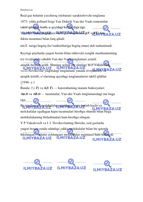Ilmiybaza.uz 
 
Real gaz holatini yaxshiroq (nisbatan) xarakterlovchi tenglama 
1873- yilda golland fizigi Yan Diderik Van-der Vaals tomonidan 
taklif qilingan boiib, u quyidagi ko‘rinishga ega: 
Van-der-Vaals tenglamasi ideal gaz tenglamasi (pV = RT) dan 
ikkita tuzatmasi bilan farq qiladi: 
nin￡ turiga bogiiq (ko‘rsatkichlariga bogiiq emas) deb tushuntiradi. 
Keyingi paytlarda yuqori bosim bilan ishlovchi issiqlik mashinalarining 
tez rivojlanishi sababli Van-der-Vaals tenglamasi yetarli 
aniqlik bermay qoldi. Shuning uchun rus olimlari M.P.Vukalovich 
va I.I.Novikovlar yuqoridagi tenglamani yanada rivojlantirib va 
aniqlik kiritib, o‘zlarining quyidagi tenglamalarini taklif qildilar 
{1946- y.): 
Bunda: /!,( T) va A2( T) — haroratlarning maium funksiyalari; 
≪a≫ va ≪b≫ — tuzatmalar, Van-der-Vaals tenglamasidagi ma’noga 
ega. 
Bu tenglamada molekulalar orasidagi o‘zaro tortish kuchi va 
molckulalar egallagan hajm tuzatmalari hisobga olinishi bilan birga 
molekulalaming birlashmalari ham hisobga olingan. 
V P Vukalovich va I. I. Novikovlaming fikricha, real gazlarda 
yuqori bosim ostida odatdagi yakka molekulalar bilan bir qatorda 
tkkilangan (va hatto uchlangan) molekulalar majmuasi ham uchraydi. 
 
 
