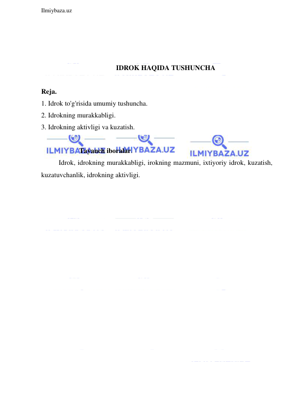  
Ilmiybaza.uz 
 
 
 
 
IDROK HAQIDA TUSHUNCHA 
 
Reja. 
1. Idrok to'g'risida umumiy tushuncha. 
2. Idrokning murakkabligi. 
3. Idrokning aktivligi va kuzatish. 
 
                      Tayanch iboralar. 
Idrok, idrokning murakkabligi, irokning mazmuni, ixtiyoriy idrok, kuzatish, 
kuzatuvchanlik, idrokning aktivligi. 
 
 
 
 
 
 
 
 
 
 
 
 
 
 
 
 
 
 
 
