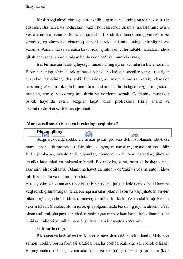  
Ilmiybaza.uz 
 
Idrok sezgi ahzolarimizga tahsir qilib turgan narsalarning ongda bevosita aks 
etishidir. Biz narsa va hodisalarni yaxlit holicha idrok qilamiz, narsalarning ayrim 
xossalarini esa sezamiz. Masalan, quyoshni biz idrok qilamiz, uning yorug‘ini esa 
sezamiz, og‘zimizdagi chaqmoq qandni idrok  qilamiz, uning shirinligini esa 
sezamiz. Ammo xossa va narsa bir-biridan ajralmasdir, shu sababli narsalarni idrok 
qilish ham sezgilardan ajralgan holda voqe bo‘lishi mumkin emas, 
Biz bir narsani idrok qilayotganimizda uning ayrim xossalarini ham sezamiz. 
Biror narsaning o‘zini idrok qilmasdan hosil bo‘ladigan sezgilar yangi  tug‘ilgan 
chaqaloq hayotining dastlabki kunlaridagina mavjud bo‘lsa kerak; chaqaloq 
narsaning o‘zini idrok qila bilmasa ham undan hosil bo‘ladigan sezgilarni ajratadi, 
masalan, yorug‘ va qorong‘ini, shirin va nordonni sezadi. Odamning murakkab 
psixik hayotida ayrim sezgilar faqat idrok protsessida fikriy analiz va 
abstraktlashtirish yo‘li bilan ajratiladi. 
 
 Munozarali savol: Sezgi va idrokning farqi nima? 
Diqqat qiling: 
Sezgilar, odatda sodda, elementar psixik protsess deb hisoblanadi, idrok esa 
murakkab psixik protsessdir. Biz idrok qilayotgan narsalar g‘oyatda xilma-xildir. 
Bular jumlasiga, avvalo turli buyumlar, chunonchi - binolar, daraxtlar, jihozlar, 
texnika buyumlari va hokazolar kiradi. Biz muzika, surat, rasm va boshqa sanhat 
asarlarini idrok qilamiz. Odamning hayotida nutqni - og‘zaki va yozma nutqni idrok 
qilish eng katta va muhim o‘rin tutadi. 
Atrof-yonimizdagi narsa va hodisalar bir-biridan ajralgan holda emas, balki hamma 
vaqt idrok qilinib turgan narsa boshqa narsalar bilan makon va vaqt jihatdan bir-biri 
bilan bog‘langan holda idrok qilinayotganini har bir kishi o‘z kundalik tajribasidan 
yaxshi biladi. Masalan, stolni idrok qilayotganimizda biz uning joyini, atrofini o‘rab 
olgan stullarni, shu paytda radiodan eshitilayottan muzikani ham idrok qilamiz, xona 
ichidagi radiopriyomnikni ham, kishilarni ham bir vaqtda ko‘ramiz. 
          Ehtibor bering: 
Biz narsa va hodisalarni makon va zamon sharoitida idrok qilamiz. Makon va 
zamon moddiy borliq formasi sifatida, barcha boshqa realliklar kabi idrok qilinadi. 
Buning mahnosi shuki, biz narsalarni, ularga xos bo‘lgan fazodagi formalari (kub, 
