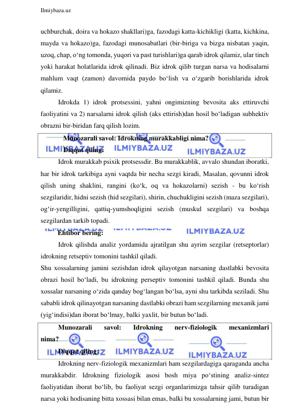  
Ilmiybaza.uz 
 
uchburchak, doira va hokazo shakllari)ga, fazodagi katta-kichikligi (katta, kichkina, 
mayda va hokazo)ga, fazodagi munosabatlari (bir-biriga va bizga nisbatan yaqin, 
uzoq, chap, o‘ng tomonda, yuqori va past turishlari)ga qarab idrok qilamiz, ular tinch 
yoki harakat holatlarida idrok qilinadi. Biz idrok qilib turgan narsa va hodisalarni 
mahlum vaqt (zamon) davomida paydo bo‘lish va o‘zgarib borishlarida idrok 
qilamiz. 
Idrokda 1) idrok protsessini, yahni ongimizning bevosita aks ettiruvchi 
faoliyatini va 2) narsalarni idrok qilish (aks ettirish)dan hosil bo‘ladigan subhektiv 
obrazni bir-biridan farq qilish lozim. 
   Munozarali savol: Idrokning murakkabligi nima? 
   Diqqat qiling: 
Idrok murakkab psixik protsessdir. Bu murakkablik, avvalo shundan iboratki, 
har bir idrok tarkibiga ayni vaqtda bir necha sezgi kiradi, Masalan, qovunni idrok 
qilish uning shaklini, rangini (ko‘k, oq va hokazolarni) sezish - bu ko‘rish 
sezgilaridir, hidni sezish (hid sezgilari), shirin, chuchukligini sezish (maza sezgilari), 
og‘ir-yengilligini, qattiq-yumshoqligini sezish (muskul sezgilari) va boshqa 
sezgilardan tarkib topadi.  
          Ehtibor bering: 
Idrok qilishda analiz yordamida ajratilgan shu ayrim sezgilar (retseptorlar) 
idrokning retseptiv tomonini tashkil qiladi. 
Shu xossalarning jamini sezishdan idrok qilayotgan narsaning dastlabki bevosita 
obrazi hosil bo‘ladi, bu idrokning perseptiv tomonini tashkil qiladi. Bunda shu 
xossalar narsaning o‘zida qanday bog‘langan bo‘lsa, ayni shu tarkibda seziladi. Shu 
sababli idrok qilinayotgan narsaning dastlabki obrazi ham sezgilarning mexanik jami 
(yig‘indisi)dan iborat bo‘lmay, balki yaxlit, bir butun bo‘ladi. 
Munozarali 
savol: 
Idrokning 
nerv-fiziologik 
mexanizmlari             
nima? 
Diqqat qiling: 
Idrokning nerv-fiziologik mexanizmlari ham sezgilardagiga qaraganda ancha 
murakkabdir. Idrokning fiziologik asosi bosh miya po‘stining analiz-sintez 
faoliyatidan iborat bo‘lib, bu faoliyat sezgi organlarimizga tahsir qilib turadigan 
narsa yoki hodisaning bitta xossasi bilan emas, balki bu xossalarning jami, butun bir 
