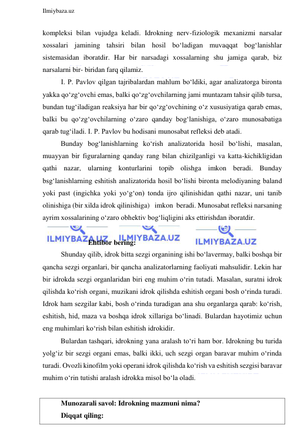  
Ilmiybaza.uz 
 
kompleksi bilan vujudga keladi. Idrokning nerv-fiziologik mexanizmi narsalar 
xossalari jamining tahsiri bilan hosil bo‘ladigan muvaqqat bog‘lanishlar 
sistemasidan iboratdir. Har bir narsadagi xossalarning shu jamiga qarab, biz 
narsalarni bir- biridan farq qilamiz. 
I. P. Pavlov qilgan tajribalardan mahlum bo‘ldiki, agar analizatorga bironta 
yakka qo‘zg‘ovchi emas, balki qo‘zg‘ovchilarning jami muntazam tahsir qilib tursa, 
bundan tug‘iladigan reaksiya har bir qo‘zg‘ovchining o‘z xususiyatiga qarab emas, 
balki bu qo‘zg‘ovchilarning o‘zaro qanday bog‘lanishiga, o‘zaro munosabatiga 
qarab tug‘iladi. I. P. Pavlov bu hodisani munosabat refleksi deb atadi. 
Bunday bog‘lanishlarning ko‘rish analizatorida hosil bo‘lishi, masalan, 
muayyan bir figuralarning qanday rang bilan chizilganligi va katta-kichikligidan 
qathi nazar, ularning konturlarini topib olishga imkon beradi. Bunday 
bsg‘lanishlarning eshitish analizatorida hosil bo‘lishi bironta melodiyaning baland 
yoki past (ingichka yoki yo‘g‘on) tonda ijro qilinishidan qathi nazar, uni tanib 
olinishiga (bir xilda idrok qilinishiga)   imkon  beradi. Munosabat refleksi narsaning 
ayrim xossalarining o‘zaro obhektiv bog‘liqligini aks ettirishdan iboratdir. 
           
 
Ehtibor bering: 
Shunday qilib, idrok bitta sezgi organining ishi bo‘lavermay, balki boshqa bir 
qancha sezgi organlari, bir qancha analizatorlarning faoliyati mahsulidir. Lekin har 
bir idrokda sezgi organlaridan biri eng muhim o‘rin tutadi. Masalan, suratni idrok 
qilishda ko‘rish organi, muzikani idrok qilishda eshitish organi bosh o‘rinda turadi. 
Idrok ham sezgilar kabi, bosh o‘rinda turadigan ana shu organlarga qarab: ko‘rish, 
eshitish, hid, maza va boshqa idrok xillariga bo‘linadi. Bulardan hayotimiz uchun 
eng muhimlari ko‘rish bilan eshitish idrokidir. 
Bulardan tashqari, idrokning yana aralash to‘ri ham bor. Idrokning bu turida 
yolg‘iz bir sezgi organi emas, balki ikki, uch sezgi organ baravar muhim o‘rinda 
turadi. Ovozli kinofilm yoki operani idrok qilishda ko‘rish va eshitish sezgisi baravar 
muhim o‘rin tutishi aralash idrokka misol bo‘la oladi. 
 
Munozarali savol: Idrokning mazmuni nima? 
Diqqat qiling: 
