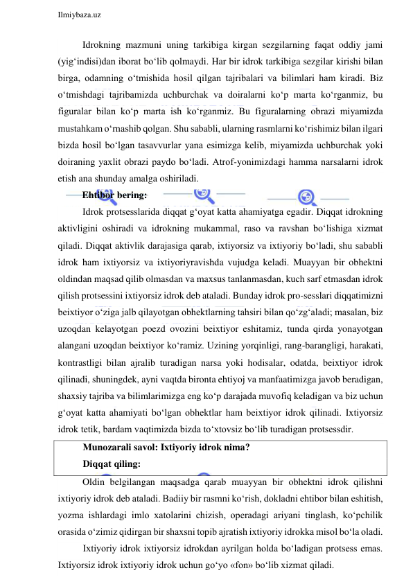  
Ilmiybaza.uz 
 
Idrokning mazmuni uning tarkibiga kirgan sezgilarning faqat oddiy jami 
(yig‘indisi)dan iborat bo‘lib qolmaydi. Har bir idrok tarkibiga sezgilar kirishi bilan 
birga, odamning o‘tmishida hosil qilgan tajribalari va bilimlari ham kiradi. Biz 
o‘tmishdagi tajribamizda uchburchak va doiralarni ko‘p marta ko‘rganmiz, bu 
figuralar bilan ko‘p marta ish ko‘rganmiz. Bu figuralarning obrazi miyamizda 
mustahkam o‘rnashib qolgan. Shu sababli, ularning rasmlarni ko‘rishimiz bilan ilgari 
bizda hosil bo‘lgan tasavvurlar yana esimizga kelib, miyamizda uchburchak yoki 
doiraning yaxlit obrazi paydo bo‘ladi. Atrof-yonimizdagi hamma narsalarni idrok 
etish ana shunday amalga oshiriladi.  
          Ehtibor bering: 
Idrok protsesslarida diqqat g‘oyat katta ahamiyatga egadir. Diqqat idrokning 
aktivligini oshiradi va idrokning mukammal, raso va ravshan bo‘lishiga xizmat 
qiladi. Diqqat aktivlik darajasiga qarab, ixtiyorsiz va ixtiyoriy bo‘ladi, shu sababli 
idrok ham ixtiyorsiz va ixtiyoriyravishda vujudga keladi. Muayyan bir obhektni 
oldindan maqsad qilib olmasdan va maxsus tanlanmasdan, kuch sarf etmasdan idrok 
qilish protsessini ixtiyorsiz idrok deb ataladi. Bunday idrok pro-sesslari diqqatimizni 
beixtiyor o‘ziga jalb qilayotgan obhektlarning tahsiri bilan qo‘zg‘aladi; masalan, biz 
uzoqdan kelayotgan poezd ovozini beixtiyor eshitamiz, tunda qirda yonayotgan 
alangani uzoqdan beixtiyor ko‘ramiz. Uzining yorqinligi, rang-barangligi, harakati,  
kontrastligi bilan ajralib turadigan narsa yoki hodisalar, odatda, beixtiyor idrok 
qilinadi, shuningdek, ayni vaqtda bironta ehtiyoj va manfaatimizga javob beradigan, 
shaxsiy tajriba va bilimlarimizga eng ko‘p darajada muvofiq keladigan va biz uchun 
g‘oyat katta ahamiyati bo‘lgan obhektlar ham beixtiyor idrok qilinadi. Ixtiyorsiz 
idrok tetik, bardam vaqtimizda bizda to‘xtovsiz bo‘lib turadigan protsessdir. 
Munozarali savol: Ixtiyoriy idrok nima? 
Diqqat qiling: 
Oldin belgilangan maqsadga qarab muayyan bir obhektni idrok qilishni 
ixtiyoriy idrok deb ataladi. Badiiy bir rasmni ko‘rish, dokladni ehtibor bilan eshitish, 
yozma ishlardagi imlo xatolarini chizish, operadagi ariyani tinglash, ko‘pchilik 
orasida o‘zimiz qidirgan bir shaxsni topib ajratish ixtiyoriy idrokka misol bo‘la oladi. 
Ixtiyoriy idrok ixtiyorsiz idrokdan ayrilgan holda bo‘ladigan protsess emas. 
Ixtiyorsiz idrok ixtiyoriy idrok uchun go‘yo «fon» bo‘lib xizmat qiladi. 
