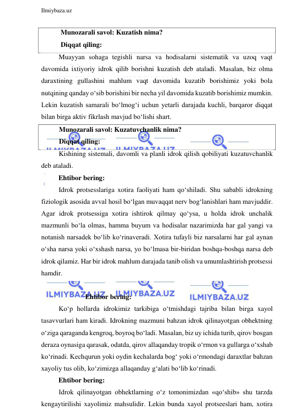  
Ilmiybaza.uz 
 
 Munozarali savol: Kuzatish nima? 
 Diqqat qiling: 
Muayyan sohaga tegishli narsa va hodisalarni sistematik va uzoq vaqt 
davomida ixtiyoriy idrok qilib borishni kuzatish deb ataladi. Masalan, biz olma 
daraxtining gullashini mahlum vaqt davomida kuzatib borishimiz yoki bola 
nutqining qanday o‘sib borishini bir necha yil davomida kuzatib borishimiz mumkin. 
Lekin kuzatish samarali bo‘lmog‘i uchun yetarli darajada kuchli, barqaror diqqat 
bilan birga aktiv fikrlash mavjud bo‘lishi shart. 
Munozarali savol: Kuzatuvchanlik nima? 
Diqqat qiling: 
Kishining sistemali, davomli va planli idrok qilish qobiliyati kuzatuvchanlik 
deb ataladi.  
          Ehtibor bering: 
Idrok protsesslariga xotira faoliyati ham qo‘shiladi. Shu sababli idrokning 
fiziologik asosida avval hosil bo‘lgan muvaqqat nerv bog‘lanishlari ham mavjuddir. 
Agar idrok protsessiga xotira ishtirok qilmay qo‘ysa, u holda idrok unchalik 
mazmunli bo‘la olmas, hamma buyum va hodisalar nazarimizda har gal yangi va 
notanish narsadek bo‘lib ko‘rinaveradi. Xotira tufayli biz narsalarni har gal aynan 
o‘sha narsa yoki o‘xshash narsa, yo bo‘lmasa bir-biridan boshqa-boshqa narsa deb 
idrok qilamiz. Har bir idrok mahlum darajada tanib olish va umumlashtirish protsessi 
hamdir. 
           
 
Ehtibor bering: 
Ko‘p hollarda idrokimiz tarkibiga o‘tmishdagi tajriba bilan birga xayol 
tasavvurlari ham kiradi. Idrokning mazmuni bahzan idrok qilinayotgan obhektning 
o‘ziga qaraganda kengroq, boyroq bo‘ladi. Masalan, biz uy ichida turib, qirov bosgan 
deraza oynasiga qarasak, odatda, qirov allaqanday tropik o‘rmon va gullarga o‘xshab 
ko‘rinadi. Kechqurun yoki oydin kechalarda bog‘ yoki o‘rmondagi daraxtlar bahzan 
xayoliy tus olib, ko‘zimizga allaqanday g‘alati bo‘lib ko‘rinadi. 
          Ehtibor bering: 
Idrok qilinayotgan obhektlarning o‘z tomonimizdan «qo‘shib» shu tarzda 
kengaytirilishi xayolimiz mahsulidir. Lekin bunda xayol protseeslari ham, xotira 
