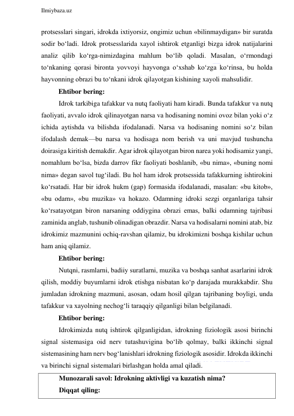  
Ilmiybaza.uz 
 
protsesslari singari, idrokda ixtiyorsiz, ongimiz uchun «bilinmaydigan» bir suratda 
sodir bo‘ladi. Idrok protsesslarida xayol ishtirok etganligi bizga idrok natijalarini 
analiz qilib ko‘rga-nimizdagina mahlum bo‘lib qoladi. Masalan, o‘rmondagi 
to‘nkaning qorasi bironta yovvoyi hayvonga o‘xshab ko‘zga ko‘rinsa, bu holda 
hayvonning obrazi bu to‘nkani idrok qilayotgan kishining xayoli mahsulidir. 
          Ehtibor bering: 
Idrok tarkibiga tafakkur va nutq faoliyati ham kiradi. Bunda tafakkur va nutq 
faoliyati, avvalo idrok qilinayotgan narsa va hodisaning nomini ovoz bilan yoki o‘z 
ichida aytishda va bilishda ifodalanadi. Narsa va hodisaning nomini so‘z bilan 
ifodalash demak—bu narsa va hodisaga nom berish va uni mavjud tushuncha 
doirasiga kiritish demakdir. Agar idrok qilayotgan biron narea yoki hodisamiz yangi, 
nomahlum bo‘lsa, bizda darrov fikr faoliyati boshlanib, «bu nima», «buning nomi 
nima» degan savol tug‘iladi. Bu hol ham idrok protsessida tafakkurning ishtirokini 
ko‘rsatadi. Har bir idrok hukm (gap) formasida ifodalanadi, masalan: «bu kitob», 
«bu odam», «bu muzika» va hokazo. Odamning idroki sezgi organlariga tahsir 
ko‘rsatayotgan biron narsaning oddiygina obrazi emas, balki odamning tajribasi 
zaminida anglab, tushunib olinadigan obrazdir. Narsa va hodisalarni nomini atab, biz 
idrokimiz mazmunini ochiq-ravshan qilamiz, bu idrokimizni boshqa kishilar uchun 
ham aniq qilamiz. 
          Ehtibor bering: 
Nutqni, rasmlarni, badiiy suratlarni, muzika va boshqa sanhat asarlarini idrok 
qilish, moddiy buyumlarni idrok etishga nisbatan ko‘p darajada murakkabdir. Shu 
jumladan idrokning mazmuni, asosan, odam hosil qilgan tajribaning boyligi, unda 
tafakkur va xayolning nechog‘li taraqqiy qilganligi bilan belgilanadi. 
          Ehtibor bering: 
Idrokimizda nutq ishtirok qilganligidan, idrokning fiziologik asosi birinchi 
signal sistemasiga oid nerv tutashuvigina bo‘lib qolmay, balki ikkinchi signal 
sistemasining ham nerv bog‘lanishlari idrokning fiziologik asosidir. Idrokda ikkinchi 
va birinchi signal sistemalari birlashgan holda amal qiladi. 
Munozarali savol: Idrokning aktivligi va kuzatish nima?  
Diqqat qiling: 
