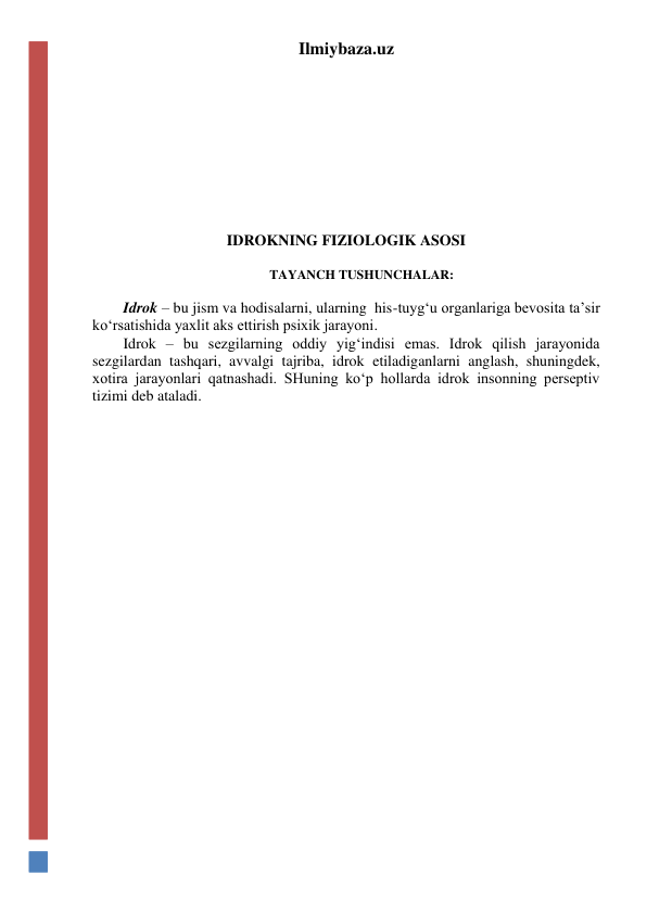 Ilmiybaza.uz 
 
 
 
 
 
 
 
IDROKNING FIZIOLOGIK ASOSI 
 
TAYANCH TUSHUNCHALAR: 
 
Idrok – bu jism va hodisalarni, ularning  his-tuyg‘u organlariga bevosita ta’sir 
ko‘rsatishida yaxlit aks ettirish psixik jarayoni. 
Idrok – bu sezgilarning oddiy yig‘indisi emas. Idrok qilish jarayonida  
sezgilardan tashqari, avvalgi tajriba, idrok etiladiganlarni anglash, shuningdek, 
xotira jarayonlari qatnashadi. SHuning ko‘p hollarda idrok insonning perseptiv 
tizimi deb ataladi. 
 
 
 
 
 
 
 
 
 
 
 
 
 
 
 
 
 
 
 
 
 
 
 
 
 
