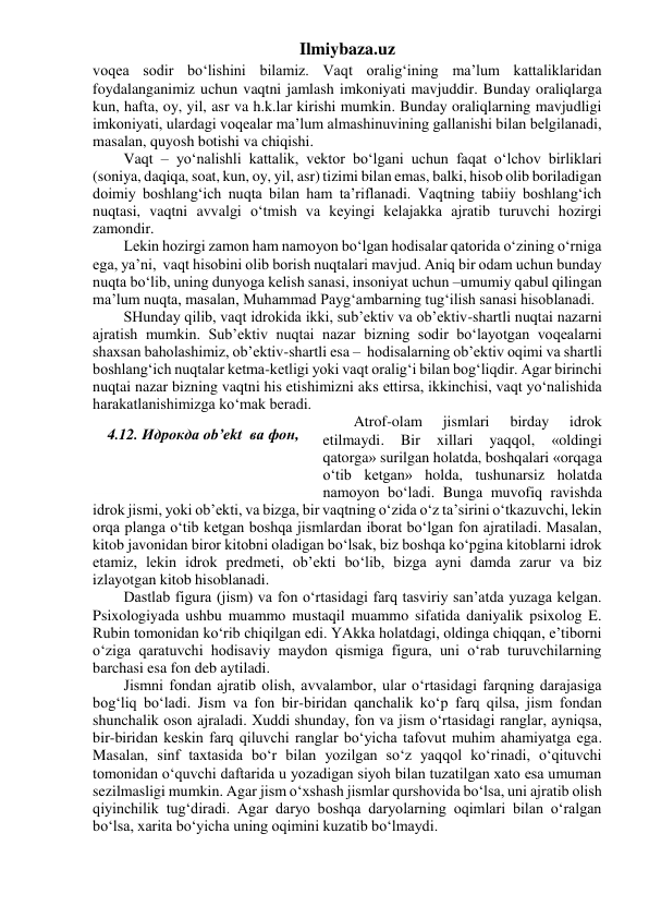 Ilmiybaza.uz 
voqea sodir bo‘lishini bilamiz. Vaqt oralig‘ining ma’lum kattaliklaridan 
foydalanganimiz uchun vaqtni jamlash imkoniyati mavjuddir. Bunday oraliqlarga 
kun, hafta, oy, yil, asr va h.k.lar kirishi mumkin. Bunday oraliqlarning mavjudligi 
imkoniyati, ulardagi voqealar ma’lum almashinuvining gallanishi bilan belgilanadi, 
masalan, quyosh botishi va chiqishi. 
Vaqt – yo‘nalishli kattalik, vektor bo‘lgani uchun faqat o‘lchov birliklari 
(soniya, daqiqa, soat, kun, oy, yil, asr) tizimi bilan emas, balki, hisob olib boriladigan 
doimiy boshlang‘ich nuqta bilan ham ta’riflanadi. Vaqtning tabiiy boshlang‘ich 
nuqtasi, vaqtni avvalgi o‘tmish va keyingi kelajakka ajratib turuvchi hozirgi 
zamondir. 
Lekin hozirgi zamon ham namoyon bo‘lgan hodisalar qatorida o‘zining o‘rniga 
ega, ya’ni,  vaqt hisobini olib borish nuqtalari mavjud. Aniq bir odam uchun bunday 
nuqta bo‘lib, uning dunyoga kelish sanasi, insoniyat uchun –umumiy qabul qilingan 
ma’lum nuqta, masalan, Muhammad Payg‘ambarning tug‘ilish sanasi hisoblanadi. 
SHunday qilib, vaqt idrokida ikki, sub’ektiv va ob’ektiv-shartli nuqtai nazarni 
ajratish mumkin. Sub’ektiv nuqtai nazar bizning sodir bo‘layotgan voqealarni 
shaxsan baholashimiz, ob’ektiv-shartli esa –  hodisalarning ob’ektiv oqimi va shartli 
boshlang‘ich nuqtalar ketma-ketligi yoki vaqt oralig‘i bilan bog‘liqdir. Agar birinchi 
nuqtai nazar bizning vaqtni his etishimizni aks ettirsa, ikkinchisi, vaqt yo‘nalishida 
harakatlanishimizga ko‘mak beradi. 
Atrof-olam 
jismlari 
birday 
idrok 
etilmaydi. 
Bir 
xillari 
yaqqol, 
«oldingi 
qatorga» surilgan holatda, boshqalari «orqaga 
o‘tib ketgan» holda, tushunarsiz holatda 
namoyon bo‘ladi. Bunga muvofiq ravishda 
idrok jismi, yoki ob’ekti, va bizga, bir vaqtning o‘zida o‘z ta’sirini o‘tkazuvchi, lekin 
orqa planga o‘tib ketgan boshqa jismlardan iborat bo‘lgan fon ajratiladi. Masalan, 
kitob javonidan biror kitobni oladigan bo‘lsak, biz boshqa ko‘pgina kitoblarni idrok 
etamiz, lekin idrok predmeti, ob’ekti bo‘lib, bizga ayni damda zarur va biz 
izlayotgan kitob hisoblanadi. 
Dastlab figura (jism) va fon o‘rtasidagi farq tasviriy san’atda yuzaga kelgan. 
Psixologiyada ushbu muammo mustaqil muammo sifatida daniyalik psixolog E. 
Rubin tomonidan ko‘rib chiqilgan edi. YAkka holatdagi, oldinga chiqqan, e’tiborni 
o‘ziga qaratuvchi hodisaviy maydon qismiga figura, uni o‘rab turuvchilarning 
barchasi esa fon deb aytiladi. 
Jismni fondan ajratib olish, avvalambor, ular o‘rtasidagi farqning darajasiga 
bog‘liq bo‘ladi. Jism va fon bir-biridan qanchalik ko‘p farq qilsa, jism fondan 
shunchalik oson ajraladi. Xuddi shunday, fon va jism o‘rtasidagi ranglar, ayniqsa, 
bir-biridan keskin farq qiluvchi ranglar bo‘yicha tafovut muhim ahamiyatga ega. 
Masalan, sinf taxtasida bo‘r bilan yozilgan so‘z yaqqol ko‘rinadi, o‘qituvchi 
tomonidan o‘quvchi daftarida u yozadigan siyoh bilan tuzatilgan xato esa umuman 
sezilmasligi mumkin. Agar jism o‘xshash jismlar qurshovida bo‘lsa, uni ajratib olish 
qiyinchilik tug‘diradi. Agar daryo boshqa daryolarning oqimlari bilan o‘ralgan 
bo‘lsa, xarita bo‘yicha uning oqimini kuzatib bo‘lmaydi. 
 
4.12. Идрокда ob’ekt  ва фон,  
 
