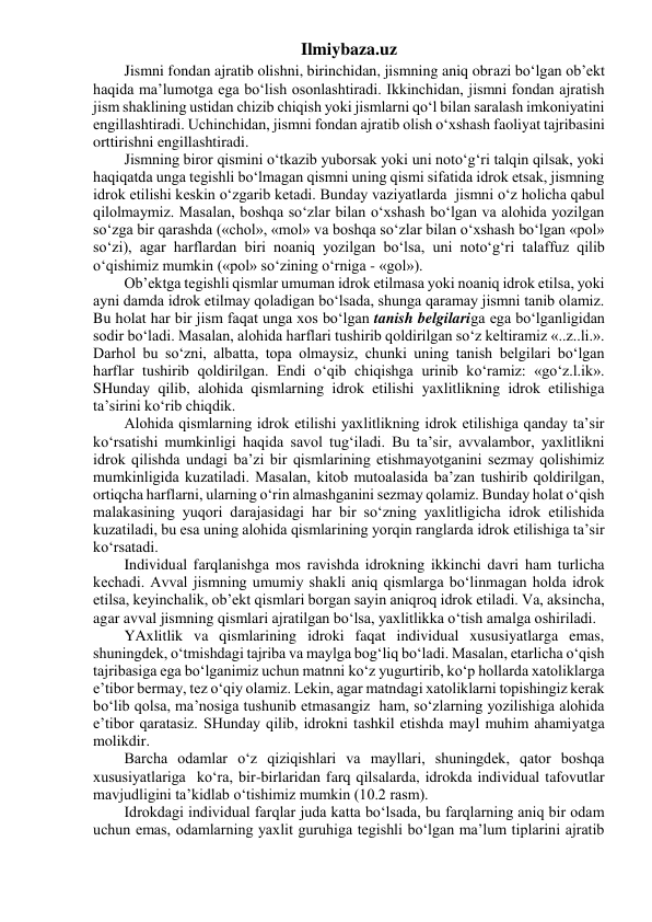 Ilmiybaza.uz 
Jismni fondan ajratib olishni, birinchidan, jismning aniq obrazi bo‘lgan ob’ekt 
haqida ma’lumotga ega bo‘lish osonlashtiradi. Ikkinchidan, jismni fondan ajratish 
jism shaklining ustidan chizib chiqish yoki jismlarni qo‘l bilan saralash imkoniyatini 
engillashtiradi. Uchinchidan, jismni fondan ajratib olish o‘xshash faoliyat tajribasini 
orttirishni engillashtiradi. 
Jismning biror qismini o‘tkazib yuborsak yoki uni noto‘g‘ri talqin qilsak, yoki 
haqiqatda unga tegishli bo‘lmagan qismni uning qismi sifatida idrok etsak, jismning 
idrok etilishi keskin o‘zgarib ketadi. Bunday vaziyatlarda  jismni o‘z holicha qabul 
qilolmaymiz. Masalan, boshqa so‘zlar bilan o‘xshash bo‘lgan va alohida yozilgan 
so‘zga bir qarashda («chol», «mol» va boshqa so‘zlar bilan o‘xshash bo‘lgan «pol» 
so‘zi), agar harflardan biri noaniq yozilgan bo‘lsa, uni noto‘g‘ri talaffuz qilib 
o‘qishimiz mumkin («pol» so‘zining o‘rniga - «gol»). 
Ob’ektga tegishli qismlar umuman idrok etilmasa yoki noaniq idrok etilsa, yoki 
ayni damda idrok etilmay qoladigan bo‘lsada, shunga qaramay jismni tanib olamiz. 
Bu holat har bir jism faqat unga xos bo‘lgan tanish belgilariga ega bo‘lganligidan 
sodir bo‘ladi. Masalan, alohida harflari tushirib qoldirilgan so‘z keltiramiz «..z..li.». 
Darhol bu so‘zni, albatta, topa olmaysiz, chunki uning tanish belgilari bo‘lgan 
harflar tushirib qoldirilgan. Endi o‘qib chiqishga urinib ko‘ramiz: «go‘z.l.ik». 
SHunday qilib, alohida qismlarning idrok etilishi yaxlitlikning idrok etilishiga 
ta’sirini ko‘rib chiqdik. 
Alohida qismlarning idrok etilishi yaxlitlikning idrok etilishiga qanday ta’sir 
ko‘rsatishi mumkinligi haqida savol tug‘iladi. Bu ta’sir, avvalambor, yaxlitlikni 
idrok qilishda undagi ba’zi bir qismlarining etishmayotganini sezmay qolishimiz 
mumkinligida kuzatiladi. Masalan, kitob mutoalasida ba’zan tushirib qoldirilgan, 
ortiqcha harflarni, ularning o‘rin almashganini sezmay qolamiz. Bunday holat o‘qish 
malakasining yuqori darajasidagi har bir so‘zning yaxlitligicha idrok etilishida 
kuzatiladi, bu esa uning alohida qismlarining yorqin ranglarda idrok etilishiga ta’sir 
ko‘rsatadi. 
Individual farqlanishga mos ravishda idrokning ikkinchi davri ham turlicha 
kechadi. Avval jismning umumiy shakli aniq qismlarga bo‘linmagan holda idrok 
etilsa, keyinchalik, ob’ekt qismlari borgan sayin aniqroq idrok etiladi. Va, aksincha, 
agar avval jismning qismlari ajratilgan bo‘lsa, yaxlitlikka o‘tish amalga oshiriladi. 
YAxlitlik va qismlarining idroki faqat individual xususiyatlarga emas, 
shuningdek, o‘tmishdagi tajriba va maylga bog‘liq bo‘ladi. Masalan, etarlicha o‘qish 
tajribasiga ega bo‘lganimiz uchun matnni ko‘z yugurtirib, ko‘p hollarda xatoliklarga 
e’tibor bermay, tez o‘qiy olamiz. Lekin, agar matndagi xatoliklarni topishingiz kerak 
bo‘lib qolsa, ma’nosiga tushunib etmasangiz  ham, so‘zlarning yozilishiga alohida 
e’tibor qaratasiz. SHunday qilib, idrokni tashkil etishda mayl muhim ahamiyatga 
molikdir. 
Barcha odamlar o‘z qiziqishlari va mayllari, shuningdek, qator boshqa 
xususiyatlariga  ko‘ra, bir-birlaridan farq qilsalarda, idrokda individual tafovutlar 
mavjudligini ta’kidlab o‘tishimiz mumkin (10.2 rasm). 
Idrokdagi individual farqlar juda katta bo‘lsada, bu farqlarning aniq bir odam 
uchun emas, odamlarning yaxlit guruhiga tegishli bo‘lgan ma’lum tiplarini ajratib 
