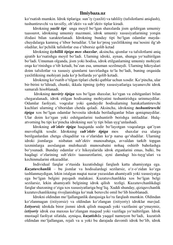 Ilmiybaza.uz 
ko‘rsatish mumkin. Idrok tiplariga: sun’iy (yaxlit) va tahliliy (tafsilotlarni aniqlash), 
tushuntiruvchi va tavsifiy, ob’ektiv va sub’ektiv tiplar kiradi. 
Idrokning yaxlit tipi  unga moyil bo‘lgan shaxslarda jism qoldirgan umumiy 
taassurot, idrokning umumiy mazmuni, idrok umumiy xususiyatlarining yorqin 
ifodasi bilan xarakterlanadi. Idrokning bunday tipi bo‘lgan odamlar mayda-
chuydalarga kamroq e’tibor beradilar. Ular ko‘proq yaxlitlikning ma’nosini ilg‘ab 
oladilar, ko‘pchilik tafsilotlar esa e’tiborsiz qolib ketad 
Idrokning izchillik tipiga mos shaxslar, aksincha, qismlar va tafsilotlarni aniq 
ajratib ko‘rsatishga moyil bo‘ladi. Ularning idroki, aynan, shunga yo‘naltirilgan 
bo‘ladi. Umuman olganda, jism yoki hodisa, idrok etilganlarning umumiy mohiyati 
orqa ko‘rinishga o‘tib ketadi, ba’zan esa, umuman sezilmaydi. Ularning hikoyalari 
doim tafsilotlar va xususiy qismlarni tasvirlashga to‘la bo‘ladi, buning orqasida 
yaxlitlikning mohiyati juda ko‘p hollarda yo‘qolib ketadi. 
Idrokning ko‘rsatib o‘tilgan tiplari chetki qutblar uchun xosdir. Ko‘pincha, ular 
bir-birini to‘ldiradi, chunki, ikkala tipning ijobiy xususiyatlariga tayanuvchi idrok 
samarali hisoblanadi. 
 Idrokning tasviriy tipiga xos bo‘lgan shaxslar, ko‘rgan va eshitganlari bilan 
chegaralanadi, idrok etilgan hodisaning mohiyatini tushuntirishga urinmaydilar. 
Odamlar faoliyati, voqealar yoki qandaydir hodisalarning harakatlantiruvchi 
kuchlari ularning e’tiboridan chetda qoladi. Aksincha, idrokning tushuntiruvchi 
tipiga xos bo‘lgan odamlar bevosita idrokda beriladiganlar bilan qoniqmaydilar. 
Ular doim ko‘rgan yoki eshitganlarini tushuntirib berishga intiladilar. Hulq-
atvorning bu tipi ko‘pincha idrokning sun’iy tipi bilan uyg‘unlashadi. 
Idrokning ob’ektiv tipiga haqiqatda sodir bo‘layotgan voqealarga qat’iyan 
muvofiqlik xosdir. Idrokning sub’ektiv tipiga mos  shaxslar esa ularga 
berilganlardan chetga chiqadilar va o‘zlaridan ko‘p narsa qo‘shadilar. Ularning 
idroki jismlarga  nisbatan sub’ektiv munosabatga, avvaldan tarkib topgan 
taxminlarga asoslangan mulohazali munosabatni nohaq oshirib baholashga  
bo‘ysunadi. Bunday odamlar o‘z hikoyalarida idrok etganlarini emas, balki, bu 
haqdagi o‘zlarining sub’ektiv taassurotlarini, ayni damdagi his-tuyg‘ulari va 
kechinmalarini etkazadilar. 
Individual farqlar o‘rtasida kuzatishdagi farqlash katta ahamiyatga ega.  
Kuzatuvchanlik – bu jismlar va hodisalardagi sezilarsiz, o‘z-o‘zidan ko‘zga 
tashlanmaydigan, lekin istalgan nuqtai nazar yuzasidan ahamiyatli yoki xususiyatga 
ega bo‘lgan belgini payqash malakasi. Kuzatuvchanlikka xos bo‘lgan belgi 
sezilarsiz, lekin ahamiyatli belgining idrok qilish  tezligi. Kuzatuvchanlikdagi 
farqlar shaxsning o‘ziga xos xususiyatlariga bog‘liq. Xuddi shunday, qiziquvchanlik 
kuzatuvchanlikning rivojlanishiga ko‘mak beruvchi omil bo‘lib hisoblanadi. 
Idrokni oldindan mo‘ljallanganlik darajasiga ko‘ra farqlash mumkin. Oldindan 
ko‘zlanmagan (ixtiyorsiz) va oldindan ko‘zlangan (ixtiyoriy) idroklar mavjud. 
Ixtiyorsiz idrokda biror jismni idrok qilish maqsadi yoki vazifasini qo‘ymaymiz,  
ixtiyoriy idrok esa maxsus ko‘zlangan maqsad yoki vazifaga yo‘naltirilgan. Idrok 
mustaqil faoliyat sifatida, ayniqsa, kuzatishda yaqqol namoyon bo‘ladi,  kuzatish 
oldindan mo‘ljallangan, rejali va u yoki bu darajada davomli idrok bo‘lib, idrok 
