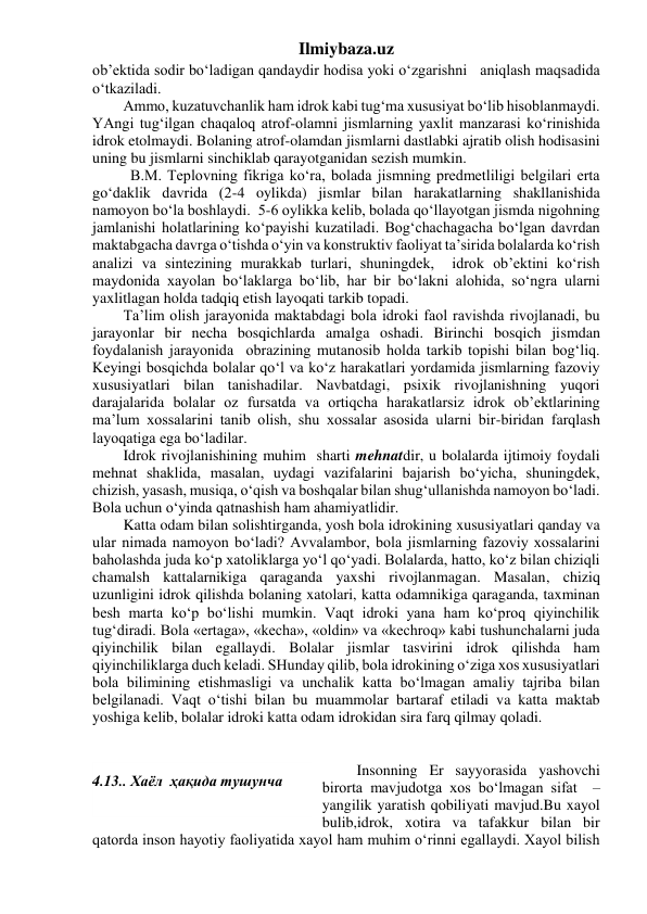 Ilmiybaza.uz 
ob’ektida sodir bo‘ladigan qandaydir hodisa yoki o‘zgarishni   aniqlash maqsadida 
o‘tkaziladi. 
Ammo, kuzatuvchanlik ham idrok kabi tug‘ma xususiyat bo‘lib hisoblanmaydi. 
YAngi tug‘ilgan chaqaloq atrof-olamni jismlarning yaxlit manzarasi ko‘rinishida 
idrok etolmaydi. Bolaning atrof-olamdan jismlarni dastlabki ajratib olish hodisasini 
uning bu jismlarni sinchiklab qarayotganidan sezish mumkin. 
          B.M. Teplovning fikriga ko‘ra, bolada jismning predmetliligi belgilari erta 
go‘daklik davrida (2-4 oylikda) jismlar bilan harakatlarning shakllanishida  
namoyon bo‘la boshlaydi.  5-6 oylikka kelib, bolada qo‘llayotgan jismda nigohning 
jamlanishi holatlarining ko‘payishi kuzatiladi. Bog‘chachagacha bo‘lgan davrdan 
maktabgacha davrga o‘tishda o‘yin va konstruktiv faoliyat ta’sirida bolalarda ko‘rish 
analizi va sintezining murakkab turlari, shuningdek,  idrok ob’ektini ko‘rish 
maydonida xayolan bo‘laklarga bo‘lib, har bir bo‘lakni alohida, so‘ngra ularni 
yaxlitlagan holda tadqiq etish layoqati tarkib topadi. 
Ta’lim olish jarayonida maktabdagi bola idroki faol ravishda rivojlanadi, bu 
jarayonlar bir necha bosqichlarda amalga oshadi. Birinchi bosqich jismdan 
foydalanish jarayonida  obrazining mutanosib holda tarkib topishi bilan bog‘liq. 
Keyingi bosqichda bolalar qo‘l va ko‘z harakatlari yordamida jismlarning fazoviy 
xususiyatlari bilan tanishadilar. Navbatdagi, psixik rivojlanishning yuqori 
darajalarida bolalar oz fursatda va ortiqcha harakatlarsiz idrok ob’ektlarining 
ma’lum xossalarini tanib olish, shu xossalar asosida ularni bir-biridan farqlash 
layoqatiga ega bo‘ladilar. 
Idrok rivojlanishining muhim  sharti mehnatdir, u bolalarda ijtimoiy foydali 
mehnat shaklida, masalan, uydagi vazifalarini bajarish bo‘yicha, shuningdek, 
chizish, yasash, musiqa, o‘qish va boshqalar bilan shug‘ullanishda namoyon bo‘ladi. 
Bola uchun o‘yinda qatnashish ham ahamiyatlidir. 
Katta odam bilan solishtirganda, yosh bola idrokining xususiyatlari qanday va 
ular nimada namoyon bo‘ladi? Avvalambor, bola jismlarning fazoviy xossalarini 
baholashda juda ko‘p xatoliklarga yo‘l qo‘yadi. Bolalarda, hatto, ko‘z bilan chiziqli 
chamalsh kattalarnikiga qaraganda yaxshi rivojlanmagan. Masalan, chiziq 
uzunligini idrok qilishda bolaning xatolari, katta odamnikiga qaraganda, taxminan 
besh marta ko‘p bo‘lishi mumkin. Vaqt idroki yana ham ko‘proq qiyinchilik 
tug‘diradi. Bola «ertaga», «kecha», «oldin» va «kechroq» kabi tushunchalarni juda 
qiyinchilik bilan egallaydi. Bolalar jismlar tasvirini idrok qilishda ham 
qiyinchiliklarga duch keladi. SHunday qilib, bola idrokining o‘ziga xos xususiyatlari 
bola bilimining etishmasligi va unchalik katta bo‘lmagan amaliy tajriba bilan 
belgilanadi. Vaqt o‘tishi bilan bu muammolar bartaraf etiladi va katta maktab 
yoshiga kelib, bolalar idroki katta odam idrokidan sira farq qilmay qoladi. 
 
 
 Insonning Er sayyorasida yashovchi 
birorta mavjudotga xos bo‘lmagan sifat  – 
yangilik yaratish qobiliyati mavjud.Bu xayol 
bulib,idrok, xotira va tafakkur bilan bir 
qatorda inson hayotiy faoliyatida xayol ham muhim o‘rinni egallaydi. Xayol bilish 
 
4.13.. Хаёл  ҳақида тушунча 
