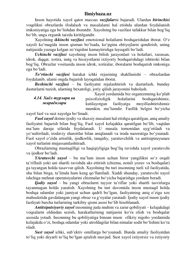 Ilmiybaza.uz 
Inson hayotida xayol qator maxsus vazifalarni bajaradi. Ulardan birinchisi 
voqelikni obrazlarda ifodalash va masalalarni hal etishda ulardan foydalanish 
imkoniyatiga ega bo‘lishdan iboratdir. Xayolning bu vazifasi tafakkur bilan bog‘liq 
bo‘lib, unga organik tarzda kiritilgandir. 
Xayolning ikkinchi vazifasi emotsional holatlarni boshqarishdan iborat. O‘z 
xayoli ko‘magida inson qisman bo‘lsada, ko‘pgina ehtiyojlarni qondirish, uning 
natijasida yuzaga kelgan zo‘riqishni kamaytirishga layoqatli bo‘ladi. 
Uchinchi vazifasi xayolning inson bilish jarayonlari va holatlari, xususan, 
idrok, diqqat, xotira, nutq va hissiyotlarni ixtiyoriy boshqarishdagi ishtiroki bilan 
bog‘liq. Obrazlar vositasida inson idrok, xotiralar, iboralarni boshqarish imkoniga 
ega bo‘ladi. 
To‘rtinchi vazifasi harakat ichki rejasining shakllanishi – obrazlardan 
foydalanib, ularni ongda bajarish layoqatidan iborat. 
Beshinchi vazifasi – bu faoliyatni rejalashtirish va dasturlash, bunday 
dasturlarni tuzish, ularning bexatoligi, joriy qilish jarayonini baholash. 
Xayol yordamida biz organizmning ko‘plab 
psixofizioligik 
holatlarini 
boshqarishimiz, 
kutilayotgan 
faoliyatga 
moyillashtirishimiz 
mumkin. ma’lumdir. Faollik belgisi bo‘yicha 
xayol faol va sust xayolga bo‘linadi. 
Faol xayol doimo ijodiy va shaxsiy masalani hal etishga qaratilgan, aniq amaliy 
faoliyatni bajarish bilan bog‘liq. Faol xayol kelajakka qaratilgan bo‘lib, vaqtdan 
ma’lum daraja sifatida foydalanadi. U masala tomonidan uyg‘otiladi va 
yo‘naltiriladi, irodaviy sharoitlar bilan aniqlanadi va iroda nazoratiga bo‘ysunadi. 
Faol xayol o‘zida artistlik, ijodkorlik, tanqidiy, yaratuvchilik va antitsipiruyuщee 
xayol turlarini mujassamlashtiradi. 
Obrazlarning mustaqilligi va haqiqiyligiga bog‘liq ravishda xayol yaratuvchi 
va ijodkor bo‘ladi. 
YAratuvchi xayol – bu ma’lum inson uchun biror yangilikni so‘z orqali 
ta’riflash yoki uni shartli ravishda aks ettirish (chizma, notali yozuv va boshqalar) 
ga tayangan holda tasavvur qilish. Xayolning bu turi insonning turli xil faoliyatida, 
shu bilan birga, ta’limda ham keng qo‘llaniladi. Xuddi shunday, yaratuvchi xayol 
ishchiga mehnat operatsiyalarini chizmalar bo‘yicha bajarishga yordam beradi. 
Ijodiy xayol – bu yangi obrazlarni tayyor ta’riflar yoki shartli tasvirlarga 
tayanmagan holda yaratish. Xayolning bu turi davomida inson mustaqil holda 
boshqa odamlar yoki jamiyat uchun qadrli bo‘lgan, faoliyatning aniq o‘ziga xos 
mahsulotida gavdalangan yangi obraz va g‘oyalar yaratadi. Ijodiy xayol inson ijodiy 
faoliyati barcha turlarining tarkibiy qismi asosi bo‘lib hisoblanadi. 
Antitsipatsiyaviy xayol insonning juda muhim va zarur qobiliyati – kelajakdagi 
voqealarni oldindan sezish, harakatlarining natijasini ko‘ra olish va boshqalar 
asosida yotadi. Insonning bu qobiliyatiga binoan inson  «fikriy nigoh» yordamida 
kelajakda o‘zi, boshqa odamlar yoki atrofdagilar bilan nimalar sodir bo‘lishini ko‘ra 
oladi. 
Sust xayol ichki, sub’ektiv omillarga bo‘ysunadi. Bunda amaliy faoliyatdan 
to‘liq yoki deyarli to‘liq bo‘lgan ajralish mavjud. Sust xayol ixtiyorsiz va ixtiyoriy 
 
4.14. Хаёл турлари ва 
жараёнлари 
