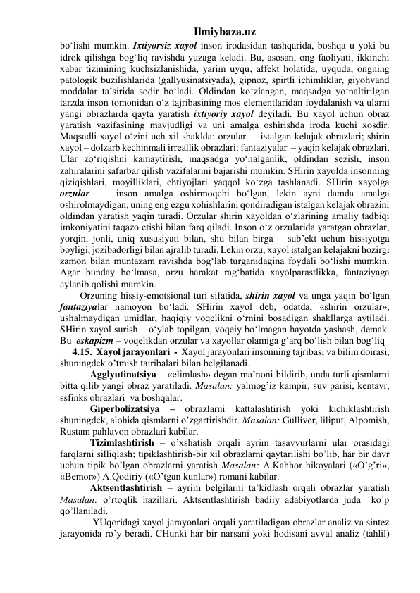 Ilmiybaza.uz 
bo‘lishi mumkin. Ixtiyorsiz xayol inson irodasidan tashqarida, boshqa u yoki bu 
idrok qilishga bog‘liq ravishda yuzaga keladi. Bu, asosan, ong faoliyati, ikkinchi 
xabar tizimining kuchsizlanishida, yarim uyqu, affekt holatida, uyquda, ongning 
patologik buzilishlarida (gallyusinatsiyada), gipnoz, spirtli ichimliklar, giyohvand 
moddalar ta’sirida sodir bo‘ladi. Oldindan ko‘zlangan, maqsadga yo‘naltirilgan 
tarzda inson tomonidan o‘z tajribasining mos elementlaridan foydalanish va ularni 
yangi obrazlarda qayta yaratish ixtiyoriy xayol deyiladi. Bu xayol uchun obraz 
yaratish vazifasining mavjudligi va uni amalga oshirishda iroda kuchi xosdir. 
Maqsadli xayol o‘zini uch xil shaklda: orzular  – istalgan kelajak obrazlari; shirin 
xayol – dolzarb kechinmali irreallik obrazlari; fantaziyalar  – yaqin kelajak obrazlari. 
Ular zo‘riqishni kamaytirish, maqsadga yo‘nalganlik, oldindan sezish, inson 
zahiralarini safarbar qilish vazifalarini bajarishi mumkin. SHirin xayolda insonning 
qiziqishlari, moyilliklari, ehtiyojlari yaqqol ko‘zga tashlanadi. SHirin xayolga 
orzular  – inson amalga oshirmoqchi bo‘lgan, lekin ayni damda amalga 
oshirolmaydigan, uning eng ezgu xohishlarini qondiradigan istalgan kelajak obrazini 
oldindan yaratish yaqin turadi. Orzular shirin xayoldan o‘zlarining amaliy tadbiqi 
imkoniyatini taqazo etishi bilan farq qiladi. Inson o‘z orzularida yaratgan obrazlar, 
yorqin, jonli, aniq xususiyati bilan, shu bilan birga – sub’ekt uchun hissiyotga  
boyligi, jozibadorligi bilan ajralib turadi. Lekin orzu, xayol istalgan kelajakni hozirgi 
zamon bilan muntazam ravishda bog‘lab turganidagina foydali bo‘lishi mumkin. 
Agar bunday bo‘lmasa, orzu harakat rag‘batida xayolparastlikka, fantaziyaga 
aylanib qolishi mumkin. 
Orzuning hissiy-emotsional turi sifatida, shirin xayol va unga yaqin bo‘lgan 
fantaziyalar namoyon bo‘ladi. SHirin xayol deb, odatda, «shirin orzular», 
ushalmaydigan umidlar, haqiqiy voqelikni o‘rnini bosadigan shakllarga aytiladi. 
SHirin xayol surish – o‘ylab topilgan, voqeiy bo‘lmagan hayotda yashash, demak. 
Bu  eskapizm – voqelikdan orzular va xayollar olamiga g‘arq bo‘lish bilan bog‘liq 
     4.15.  Xayol jarayonlari  -  Xayol jarayonlari insonning tajribasi va bilim doirasi, 
shuningdek o’tmish tajribalari bilan belgilanadi. 
 
Agglyutinatsiya – «elimlash» degan ma’noni bildirib, unda turli qismlarni 
bitta qilib yangi obraz yaratiladi. Masalan: yalmog’iz kampir, suv parisi, kentavr, 
ssfinks obrazlari  va boshqalar.  
 
Giperbolizatsiya – obrazlarni kattalashtirish yoki kichiklashtirish 
shuningdek, alohida qismlarni o’zgartirishdir. Masalan: Gulliver, liliput, Alpomish, 
Rustam pahlavon obrazlari kabilar.  
 
Tizimlashtirish – o’xshatish orqali ayrim tasavvurlarni ular orasidagi 
farqlarni silliqlash; tipiklashtirish-bir xil obrazlarni qaytarilishi bo’lib, har bir davr 
uchun tipik bo’lgan obrazlarni yaratish Masalan: A.Kahhor hikoyalari («O’g’ri», 
«Bemor») A.Qodiriy («O’tgan kunlar») romani kabilar.  
 
Aktsentlashtirish – ayrim belgilarni ta’kidlash orqali obrazlar yaratish 
Masalan: o’rtoqlik hazillari. Aktsentlashtirish badiiy adabiyotlarda juda  ko’p 
qo’llaniladi.  
 
 YUqoridagi xayol jarayonlari orqali yaratiladigan obrazlar analiz va sintez 
jarayonida ro’y beradi. CHunki har bir narsani yoki hodisani avval analiz (tahlil) 
