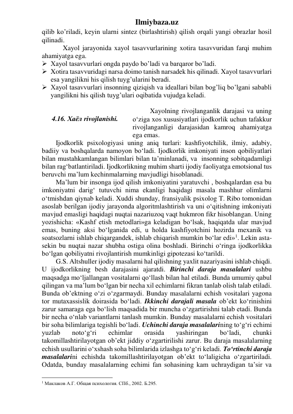 Ilmiybaza.uz 
qilib ko’riladi, keyin ularni sintez (birlashtirish) qilish orqali yangi obrazlar hosil 
qilinadi. 
 
Xayol jarayonida xayol tasavvurlarining xotira tasavvuridan farqi muhim 
ahamiyatga ega.  
 Xayol tasavvurlari ongda paydo bo’ladi va barqaror bo’ladi.  
 Xotira tasavvuridagi narsa doimo tanish narsadek his qilinadi. Xayol tasavvurlari 
esa yangilikni his qilish tuyg’ularini beradi. 
 Xayol tasavvurlari insonning qiziqish va ideallari bilan bog’liq bo’lgani sababli 
yangilikni his qilish tuyg’ulari oqibatida vujudga keladi.  
 
 
  Xayolning rivojlanganlik darajasi va uning 
o‘ziga xos xususiyatlari ijodkorlik uchun tafakkur 
rivojlanganligi darajasidan kamroq ahamiyatga 
ega emas. 
Ijodkorlik psixologiyasi uning aniq turlari: kashfiyotchilik, ilmiy, adabiy, 
badiiy va boshqalarda namoyon bo‘ladi. Ijodkorlik imkoniyati inson qobiliyatlari 
bilan mustahkamlangan bilimlari bilan ta’minlanadi, va  insonning sobitqadamligi 
bilan rag‘batlantiriladi. Ijodkorlikning muhim sharti ijodiy faoliyatga emotsional tus 
beruvchi ma’lum kechinmalarning mavjudligi hisoblanadi. 
Ma’lum bir insonga ijod qilish imkoniyatini yaratuvchi , boshqalardan esa bu 
imkoniyatni darig‘ tutuvchi nima ekanligi haqidagi masala mashhur olimlarni  
o‘tmishdan qiynab keladi. Xuddi shunday, fransiyalik psixolog T. Ribo tomonidan 
asoslab berilgan ijodiy jarayonda algoritmlashtirish va uni o‘qitishning imkoniyati 
mavjud emasligi haqidagi nuqtai nazariuzoq vaqt hukmron fikr hisoblangan. Uning 
yozishicha: «Kashf etish metodlari»ga keladigan bo‘lsak, haqiqatda ular mavjud 
emas, buning aksi bo‘lganida edi, u holda kashfiyotchini hozirda mexanik va 
soatsozlarni ishlab chiqargandek, ishlab chiqarish mumkin bo‘lar edi»1. Lekin asta-
sekin bu nuqtai nazar shubha ostiga olina boshladi. Birinchi o‘ringa ijodkorlikka 
bo‘lgan qobiliyatni rivojlantirish mumkinligi gipotezasi ko‘tarildi. 
G.S. Altshuller ijodiy masalarni hal qilishning yaxlit nazariyasini ishlab chiqdi. 
U ijodkorlikning besh darajasini ajaratdi. Birinchi daraja masalalari ushbu 
maqsadga mo‘ljallangan vositalarni qo‘llash bilan hal etiladi. Bunda umumiy qabul 
qilingan va ma’lum bo‘lgan bir necha xil echimlarni fikran tanlab olish talab etiladi. 
Bunda ob’ektning o‘zi o‘zgarmaydi. Bunday masalalarni echish vositalari yagona 
tor mutaxassislik doirasida bo‘ladi. Ikkinchi darajali masala ob’ekt ko‘rinishini 
zarur samaraga ega bo‘lish maqsadida bir muncha o‘zgartirishni talab etadi. Bunda 
bir necha o‘nlab variantlarni tanlash mumkin. Bunday masalalarni echish vositalari 
bir soha bilimlariga tegishli bo‘ladi. Uchinchi daraja masalalarining to‘g‘ri echimi 
yuzlab 
noto‘g‘ri 
echimlar 
orasida 
yashiringan 
bo‘ladi, 
chunki 
takomillashtirilayotgan ob’ekt jiddiy o‘zgartirilishi zarur. Bu daraja masalalarning 
echish usullarini o‘xshash soha bilimlarida izlashga to‘g‘ri keladi. To‘rtinchi daraja 
masalalarini echishda takomillashtirilayotgan ob’ekt to‘laligicha o‘zgartiriladi. 
Odatda, bunday masalalarning echimi fan sohasining kam uchraydigan ta’sir va 
                                                 
1 Маклаков А.Г. Общая психология. СПб., 2002. Б.295. 
 
4.16. Хаёл rivojlanishi. 
