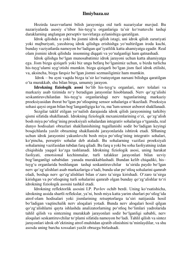 Ilmiybaza.uz 
 
Hozirda tasavvurlarni bilish jarayoniga oid turli nazariyalar mavjud. Bu 
nazariyalarda asosiy e’tibor his-tuyg‘u organlariga ta’sir ko‘rsatuvchi tashqi 
daraklarning anglangan perseptiv tasvirlarga aylanishiga qaratilgan. 
Idrok qilishda u yoki bu jismni idrok qilish istagi, uni idrok qilish zaruriyati 
yoki majburiyati, yaxshiroq idrok qilishga erishishga yo‘naltirilgan iroda kuchi, 
bunday vaziyatlarda namoyon bo‘ladigan qat’iyatlilik katta ahamiyatga egadir. Real 
olam jismini idrok qilishda  insonning diqqati va yo‘nalganligi ham qatnashadi. 
Idrok qilishga bo‘lgan munosabatimiz idrok jarayoni uchun katta ahamiyatga 
ega. Jism bizga qiziqarli yoki biz unga befarq bo‘lganimiz uchun, u bizda turlicha 
his-tuyg‘ularni uyg‘otishi mumkin. bizga qiziqarli bo‘lgan jism faol idrok etilishi, 
va, aksincha, bizga farqsiz bo‘lgan jismni sezmasligimiz ham mumkin. 
 Idrok – bu ayni vaqtda bizga ta’sir ko‘rsatayotgan narsani bilishga qaratilgan 
o‘ta murakkab, shu bilan birga, umumiy jarayon. 
Idrokning fiziologik asosi bo‘lib his-tuyg‘u organlari, nerv tolalari va 
markaziy asab tizimida ro‘y beradigan jarayonlar hisoblanadi. Nerv qo‘zg‘alishi 
seskantiruvchilardan his-tuyg‘u organlaridagi nerv tugunlarining markaziy 
proeksiyasidan iborat bo‘lgan po‘stloqning sensor sohalariga o‘tkaziladi. Proeksiya 
sohasi qaysi organ bilan bog‘langanligiga ko‘ra, ma’lum sensor axborot shakllanadi. 
Sezgilar taklif etilgan yo‘nalish darajasida idrok qilish jarayonining tarkibiy 
qismi sifatida shakllanadi. Idrokning fiziologik mexanizmlarining o‘zi,  qo‘zg‘alish 
bosh miya po‘stlog‘ining proeksiyali sohalardan integrativ sohalariga o‘tganida, real 
dunyo hodisalari obrazlari shakllanishining tugallanishi sodir bo‘ladigan keyingi 
bosqichlarda yaxlit obrazning shakllanishi jarayonlarida ishtirok etadi. SHuning 
uchun idrok jarayonini yakunlovchi bosh miya po‘stlog‘ining integrativ sohalari, 
ko‘pincha, perseptiv sohalar deb ataladi. Bu sohalarning vazifasi proeksiyali 
sohalarning vazifasidan tubdan farq qiladi. Bu farq u yoki bu soha faoliyatning izdan 
chiqishida yaqqol ko‘zga tashlanadi. Idrokning fiziologik asosi, uning harakat 
faoliyati, emotsional kechinmalar, turli tafakkur jarayonlari bilan uzviy 
bog‘langanligi sababidan  yanada murakkablashadi. Bundan kelib chiqadiki, his–
tuyg‘u organlarida boshlangan  tashqi seskantiruvchilar   ta’sirida paydo bo‘lgan 
nerv qo‘zg‘alishlari asab markazlariga o‘tadi, bunda ular po‘stloq sohalarini qamrab 
oladi, boshqa nerv qo‘zg‘alishlari bilan o‘zaro ta’sirga kirishadi. O‘zaro ta’sirga 
kirishgan va po‘stloqning turli sohalarini qamrab olgan bunday qo‘zg‘alishlar to‘ri 
idrokning fiziologik asosini tashkil etadi. 
Idrokning reflektorlik asosini I.P. Pavlov ochib berdi. Uning ko‘rsatishicha, 
idrokning assida shartli reflekslar, ya’ni, bosh miya katta yarim sharlari po‘stlog‘ida 
atrof-olam hodisalari yoki jismlarining retseptorlarga ta’siri natijasida hosil 
bo‘ladigan vaqtinchalik nerv aloqalari yotadi. Bunda nerv aloqalari hosil qilgan 
qo‘zg‘alishlarni qayta ishlashda analizatorlarning po‘stloq bo‘limlari yadrolarida 
tahlil qilish va sintezning murakkab jarayonlari sodir bo‘lganligi sababli, nerv 
aloqalari seskantiruvchilar to‘plami sifatida namoyon bo‘ladi. Tahlil qilish va sintez 
jarayonlari idrok ob’ektining atrof-muhitdan ajratib olinishini ta’minlaydilar, va shu 
asosda uning barcha xossalari yaxlit obrazga birlashadi. 
