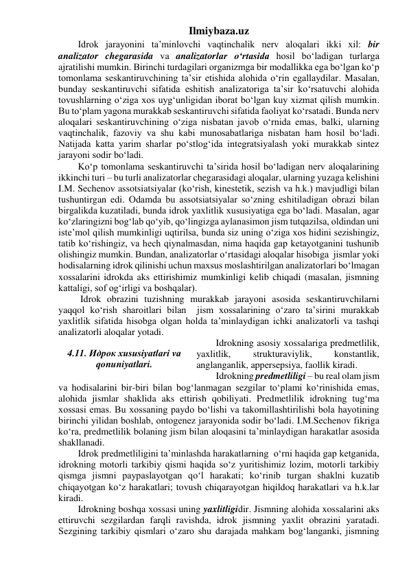 Ilmiybaza.uz 
Idrok jarayonini ta’minlovchi vaqtinchalik nerv aloqalari ikki xil: bir 
analizator chegarasida va analizatorlar o‘rtasida hosil bo‘ladigan turlarga 
ajratilishi mumkin. Birinchi turdagilari organizmga bir modallikka ega bo‘lgan ko‘p 
tomonlama seskantiruvchining ta’sir etishida alohida o‘rin egallaydilar. Masalan, 
bunday seskantiruvchi sifatida eshitish analizatoriga ta’sir ko‘rsatuvchi alohida 
tovushlarning o‘ziga xos uyg‘unligidan iborat bo‘lgan kuy xizmat qilish mumkin. 
Bu to‘plam yagona murakkab seskantiruvchi sifatida faoliyat ko‘rsatadi. Bunda nerv 
aloqalari seskantiruvchining o‘ziga nisbatan javob o‘rnida emas, balki, ularning 
vaqtinchalik, fazoviy va shu kabi munosabatlariga nisbatan ham hosil bo‘ladi. 
Natijada katta yarim sharlar po‘stlog‘ida integratsiyalash yoki murakkab sintez 
jarayoni sodir bo‘ladi. 
Ko‘p tomonlama seskantiruvchi ta’sirida hosil bo‘ladigan nerv aloqalarining 
ikkinchi turi – bu turli analizatorlar chegarasidagi aloqalar, ularning yuzaga kelishini 
I.M. Sechenov assotsiatsiyalar (ko‘rish, kinestetik, sezish va h.k.) mavjudligi bilan 
tushuntirgan edi. Odamda bu assotsiatsiyalar so‘zning eshitiladigan obrazi bilan 
birgalikda kuzatiladi, bunda idrok yaxlitlik xususiyatiga ega bo‘ladi. Masalan, agar 
ko‘zlaringizni bog‘lab qo‘yib, qo‘lingizga aylanasimon jism tutqazilsa, oldindan uni 
iste’mol qilish mumkinligi uqtirilsa, bunda siz uning o‘ziga xos hidini sezishingiz, 
tatib ko‘rishingiz, va hech qiynalmasdan, nima haqida gap ketayotganini tushunib 
olishingiz mumkin. Bundan, analizatorlar o‘rtasidagi aloqalar hisobiga  jismlar yoki 
hodisalarning idrok qilinishi uchun maxsus moslashtirilgan analizatorlari bo‘lmagan 
xossalarini idrokda aks ettirishimiz mumkinligi kelib chiqadi (masalan, jismning 
kattaligi, sof og‘irligi va boshqalar). 
 Idrok obrazini tuzishning murakkab jarayoni asosida seskantiruvchilarni 
yaqqol ko‘rish sharoitlari bilan  jism xossalarining o‘zaro ta’sirini murakkab 
yaxlitlik sifatida hisobga olgan holda ta’minlaydigan ichki analizatorli va tashqi 
analizatorli aloqalar yotadi. 
Idrokning asosiy xossalariga predmetlilik, 
yaxlitlik, 
strukturaviylik, 
konstantlik, 
anglanganlik, appersepsiya, faollik kiradi. 
Idrokning predmetliligi – bu real olam jism 
va hodisalarini bir-biri bilan bog‘lanmagan sezgilar to‘plami ko‘rinishida emas, 
alohida jismlar shaklida aks ettirish qobiliyati. Predmetlilik idrokning tug‘ma 
xossasi emas. Bu xossaning paydo bo‘lishi va takomillashtirilishi bola hayotining 
birinchi yilidan boshlab, ontogenez jarayonida sodir bo‘ladi. I.M.Sechenov fikriga 
ko‘ra, predmetlilik bolaning jism bilan aloqasini ta’minlaydigan harakatlar asosida 
shakllanadi. 
Idrok predmetliligini ta’minlashda harakatlarning  o‘rni haqida gap ketganida, 
idrokning motorli tarkibiy qismi haqida so‘z yuritishimiz lozim, motorli tarkibiy 
qismga jismni paypaslayotgan qo‘l harakati; ko‘rinib turgan shaklni kuzatib 
chiqayotgan ko‘z harakatlari; tovush chiqarayotgan hiqildoq harakatlari va h.k.lar 
kiradi. 
Idrokning boshqa xossasi uning yaxlitligidir. Jismning alohida xossalarini aks 
ettiruvchi sezgilardan farqli ravishda, idrok jismning yaxlit obrazini yaratadi. 
Sezgining tarkibiy qismlari o‘zaro shu darajada mahkam bog‘langanki, jismning 
 
4.11. Идрок xususiyatlari va 
qonuniyatlari. 
