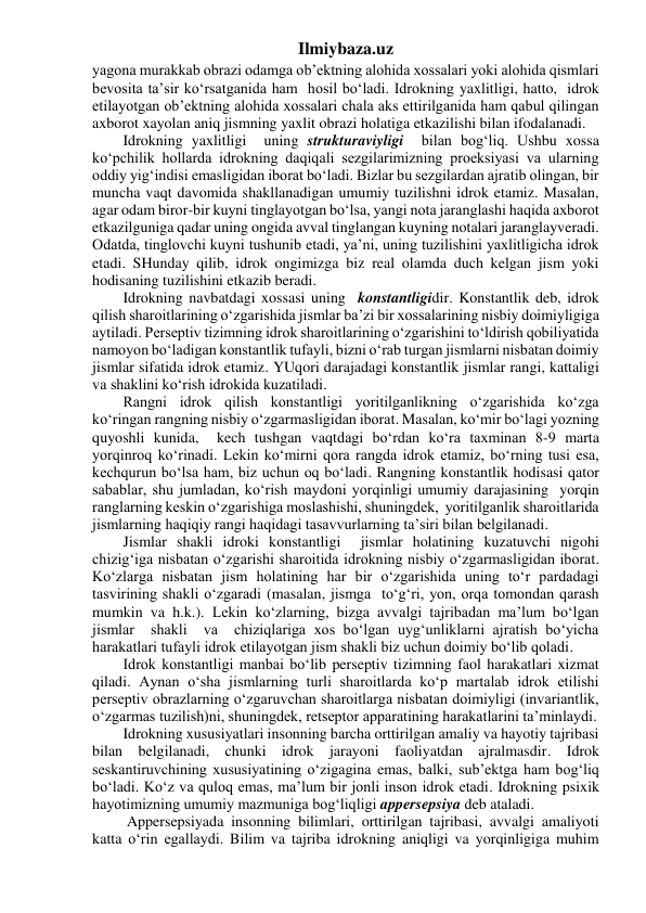 Ilmiybaza.uz 
yagona murakkab obrazi odamga ob’ektning alohida xossalari yoki alohida qismlari 
bevosita ta’sir ko‘rsatganida ham  hosil bo‘ladi. Idrokning yaxlitligi, hatto,  idrok 
etilayotgan ob’ektning alohida xossalari chala aks ettirilganida ham qabul qilingan 
axborot xayolan aniq jismning yaxlit obrazi holatiga etkazilishi bilan ifodalanadi. 
Idrokning yaxlitligi  uning strukturaviyligi  bilan bog‘liq. Ushbu xossa 
ko‘pchilik hollarda idrokning daqiqali sezgilarimizning proeksiyasi va ularning 
oddiy yig‘indisi emasligidan iborat bo‘ladi. Bizlar bu sezgilardan ajratib olingan, bir 
muncha vaqt davomida shakllanadigan umumiy tuzilishni idrok etamiz. Masalan, 
agar odam biror-bir kuyni tinglayotgan bo‘lsa, yangi nota jaranglashi haqida axborot 
etkazilguniga qadar uning ongida avval tinglangan kuyning notalari jaranglayveradi. 
Odatda, tinglovchi kuyni tushunib etadi, ya’ni, uning tuzilishini yaxlitligicha idrok 
etadi. SHunday qilib, idrok ongimizga biz real olamda duch kelgan jism yoki 
hodisaning tuzilishini etkazib beradi. 
Idrokning navbatdagi xossasi uning  konstantligidir. Konstantlik deb, idrok 
qilish sharoitlarining o‘zgarishida jismlar ba’zi bir xossalarining nisbiy doimiyligiga 
aytiladi. Perseptiv tizimning idrok sharoitlarining o‘zgarishini to‘ldirish qobiliyatida 
namoyon bo‘ladigan konstantlik tufayli, bizni o‘rab turgan jismlarni nisbatan doimiy 
jismlar sifatida idrok etamiz. YUqori darajadagi konstantlik jismlar rangi, kattaligi 
va shaklini ko‘rish idrokida kuzatiladi. 
Rangni idrok qilish konstantligi yoritilganlikning o‘zgarishida ko‘zga 
ko‘ringan rangning nisbiy o‘zgarmasligidan iborat. Masalan, ko‘mir bo‘lagi yozning 
quyoshli kunida,  kech tushgan vaqtdagi bo‘rdan ko‘ra taxminan 8-9 marta 
yorqinroq ko‘rinadi. Lekin ko‘mirni qora rangda idrok etamiz, bo‘rning tusi esa, 
kechqurun bo‘lsa ham, biz uchun oq bo‘ladi. Rangning konstantlik hodisasi qator 
sabablar, shu jumladan, ko‘rish maydoni yorqinligi umumiy darajasining  yorqin 
ranglarning keskin o‘zgarishiga moslashishi, shuningdek,  yoritilganlik sharoitlarida 
jismlarning haqiqiy rangi haqidagi tasavvurlarning ta’siri bilan belgilanadi. 
Jismlar shakli idroki konstantligi  jismlar holatining kuzatuvchi nigohi 
chizig‘iga nisbatan o‘zgarishi sharoitida idrokning nisbiy o‘zgarmasligidan iborat. 
Ko‘zlarga nisbatan jism holatining har bir o‘zgarishida uning to‘r pardadagi 
tasvirining shakli o‘zgaradi (masalan, jismga  to‘g‘ri, yon, orqa tomondan qarash 
mumkin va h.k.). Lekin ko‘zlarning, bizga avvalgi tajribadan ma’lum bo‘lgan 
jismlar  shakli  va  chiziqlariga xos bo‘lgan uyg‘unliklarni ajratish bo‘yicha 
harakatlari tufayli idrok etilayotgan jism shakli biz uchun doimiy bo‘lib qoladi. 
Idrok konstantligi manbai bo‘lib perseptiv tizimning faol harakatlari xizmat 
qiladi. Aynan o‘sha jismlarning turli sharoitlarda ko‘p martalab idrok etilishi  
perseptiv obrazlarning o‘zgaruvchan sharoitlarga nisbatan doimiyligi (invariantlik, 
o‘zgarmas tuzilish)ni, shuningdek, retseptor apparatining harakatlarini ta’minlaydi. 
Idrokning xususiyatlari insonning barcha orttirilgan amaliy va hayotiy tajribasi 
bilan belgilanadi, chunki idrok jarayoni faoliyatdan ajralmasdir. Idrok 
seskantiruvchining xususiyatining o‘zigagina emas, balki, sub’ektga ham bog‘liq 
bo‘ladi. Ko‘z va quloq emas, ma’lum bir jonli inson idrok etadi. Idrokning psixik 
hayotimizning umumiy mazmuniga bog‘liqligi appersepsiya deb ataladi. 
 Appersepsiyada insonning bilimlari, orttirilgan tajribasi, avvalgi amaliyoti 
katta o‘rin egallaydi. Bilim va tajriba idrokning aniqligi va yorqinligiga muhim 
