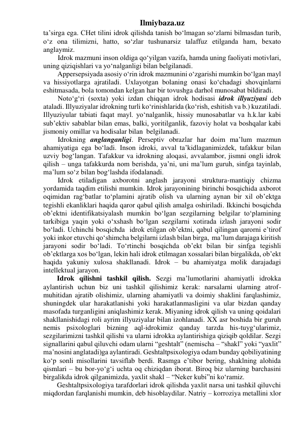 Ilmiybaza.uz 
ta’sirga ega. CHet tilini idrok qilishda tanish bo‘lmagan so‘zlarni bilmasdan turib, 
o‘z ona tilimizni, hatto, so‘zlar tushunarsiz talaffuz etilganda ham, bexato 
anglaymiz. 
Idrok mazmuni inson oldiga qo‘yilgan vazifa, hamda uning faoliyati motivlari, 
uning qiziqishlari va yo‘nalganligi bilan belgilanadi. 
        Appersepsiyada asosiy o‘rin idrok mazmunini o‘zgarishi mumkin bo‘lgan mayl 
va hissiyotlarga ajratiladi. Uxlayotgan bolaning onasi ko‘chadagi shovqinlarni 
eshitmasada, bola tomondan kelgan har bir tovushga darhol munosabat bildiradi. 
Noto‘g‘ri (soxta) yoki izdan chiqqan idrok hodisasi idrok illyuziyasi deb 
ataladi. Illyuziyalar idrokning turli ko‘rinishlarida (ko‘rish, eshitish va b.) kuzatiladi. 
Illyuziyular tabiati faqat mayl. yo‘nalganlik, hissiy munosabatlar va h.k.lar kabi 
sub’ektiv sabablar bilan emas, balki, yoritilganlik, fazoviy holat va boshqalar kabi 
jismoniy omillar va hodisalar bilan  belgilanadi. 
Idrokning anglanganligi. Perseptiv obrazlar har doim ma’lum mazmun 
ahamiyatiga ega bo‘ladi. Inson idroki, avval ta’kidlaganimizdek, tafakkur bilan 
uzviy bog‘langan. Tafakkur va idrokning aloqasi, avvalambor, jismni ongli idrok 
qilish – unga tafakkurda nom berishda, ya’ni, uni ma’lum guruh, sinfga tayinlab, 
ma’lum so‘z bilan bog‘lashda ifodalanadi. 
Idrok etiladigan axborotni anglash jarayoni struktura-mantiqiy chizma 
yordamida taqdim etilishi mumkin. Idrok jarayonining birinchi bosqichida axborot 
oqimidan rag‘batlar to‘plamini ajratib olish va ularning aynan bir xil ob’ektga 
tegishli ekanliklari haqida qaror qabul qilish amalga oshiriladi. Ikkinchi bosqichda 
ob’ektni identifikatsiyalash mumkin bo‘lgan sezgilarning belgilar to‘plamining 
tarkibiga yaqin yoki o‘xshash bo‘lgan sezgilarni xotirada izlash jarayoni sodir 
bo‘ladi. Uchinchi bosqichda  idrok etilgan ob’ektni, qabul qilingan qarorni e’tirof 
yoki inkor etuvchi qo‘shimcha belgilarni izlash bilan birga,  ma’lum darajaga kiritish 
jarayoni sodir bo‘ladi. To‘rtinchi bosqichda ob’ekt bilan bir sinfga tegishli 
ob’ektlarga xos bo‘lgan, lekin hali idrok etilmagan xossalari bilan birgalikda, ob’ekt 
haqida yakuniy xulosa shakllanadi. Idrok – bu ahamiyatga molik darajadagi 
intellektual jarayon. 
Idrok qilishni tashkil qilish. Sezgi ma’lumotlarini ahamiyatli idrokka 
aylantirish uchun biz uni tashkil qilishimiz kerak: narsalarni ularning atrof-
muhitidan ajratib olishimiz, ularning ahamiyatli va doimiy shaklini farqlashimiz, 
shuningdek ular harakatlanishi yoki harakatlanmasligini va ular bizdan qanday 
masofada turganligini aniqlashimiz kerak. Miyaning idrok qilish va uning qoidalari 
shakllanishidagi roli ayrim illyuziyalar bilan izohlanadi. XX asr boshida bir guruh 
nemis psixologlari bizning aql-idrokimiz qanday tarzda his-tuyg‘ularimiz, 
sezgilarimizni tashkil qilishi va ularni idrokka aylantirishiga qiziqib qoldilar. Sezgi 
signallarini qabul qiluvchi odam ularni “geshtalt” (nemischa – “shakl” yoki “yaxlit” 
ma’nosini anglatadi)ga aylantiradi. Geshtaltpsixologiya odam bunday qobiliyatining 
ko‘p sonli misollarini tavsiflab berdi. Rasmga e’tibor bering, shaklning alohida 
qismlari – bu bor-yo‘g‘i uchta oq chiziqdan iborat. Biroq biz ularning barchasini 
birgalikda idrok qilganimizda, yaxlit shakl – “Neker kubi”ni ko‘ramiz. 
Geshtaltpsixologiya tarafdorlari idrok qilishda yaxlit narsa uni tashkil qiluvchi 
miqdordan farqlanishi mumkin, deb hisoblaydilar. Natriy – korroziya metallini xlor 
