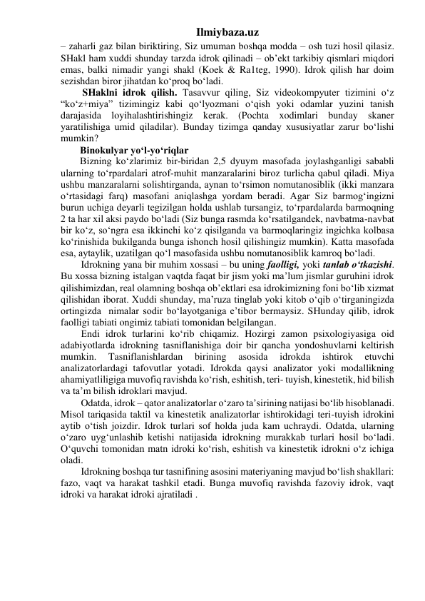 Ilmiybaza.uz 
– zaharli gaz bilan biriktiring, Siz umuman boshqa modda – osh tuzi hosil qilasiz. 
SHakl ham xuddi shunday tarzda idrok qilinadi – ob’ekt tarkibiy qismlari miqdori 
emas, balki nimadir yangi shakl (Koek & Ra1teg, 1990). Idrok qilish har doim 
sezishdan biror jihatdan ko‘proq bo‘ladi. 
 SHaklni idrok qilish. Tasavvur qiling, Siz videokompyuter tizimini o‘z 
“ko‘z+miya” tizimingiz kabi qo‘lyozmani o‘qish yoki odamlar yuzini tanish 
darajasida loyihalashtirishingiz kerak. (Pochta xodimlari bunday skaner 
yaratilishiga umid qiladilar). Bunday tizimga qanday xususiyatlar zarur bo‘lishi 
mumkin? 
Binokulyar yo‘l-yo‘riqlar 
Bizning ko‘zlarimiz bir-biridan 2,5 dyuym masofada joylashganligi sababli 
ularning to‘rpardalari atrof-muhit manzaralarini biroz turlicha qabul qiladi. Miya 
ushbu manzaralarni solishtirganda, aynan to‘rsimon nomutanosiblik (ikki manzara 
o‘rtasidagi farq) masofani aniqlashga yordam beradi. Agar Siz barmog‘ingizni 
burun uchiga deyarli tegizilgan holda ushlab tursangiz, to‘rpardalarda barmoqning 
2 ta har xil aksi paydo bo‘ladi (Siz bunga rasmda ko‘rsatilgandek, navbatma-navbat 
bir ko‘z, so‘ngra esa ikkinchi ko‘z qisilganda va barmoqlaringiz ingichka kolbasa 
ko‘rinishida bukilganda bunga ishonch hosil qilishingiz mumkin). Katta masofada 
esa, aytaylik, uzatilgan qo‘l masofasida ushbu nomutanosiblik kamroq bo‘ladi. 
Idrokning yana bir muhim xossasi – bu uning faolligi, yoki tanlab o‘tkazishi. 
Bu xossa bizning istalgan vaqtda faqat bir jism yoki ma’lum jismlar guruhini idrok 
qilishimizdan, real olamning boshqa ob’ektlari esa idrokimizning foni bo‘lib xizmat 
qilishidan iborat. Xuddi shunday, ma’ruza tinglab yoki kitob o‘qib o‘tirganingizda 
ortingizda  nimalar sodir bo‘layotganiga e’tibor bermaysiz. SHunday qilib, idrok 
faolligi tabiati ongimiz tabiati tomonidan belgilangan. 
Endi idrok turlarini ko‘rib chiqamiz. Hozirgi zamon psixologiyasiga oid 
adabiyotlarda idrokning tasniflanishiga doir bir qancha yondoshuvlarni keltirish 
mumkin. 
Tasniflanishlardan 
birining 
asosida 
idrokda 
ishtirok 
etuvchi 
analizatorlardagi tafovutlar yotadi. Idrokda qaysi analizator yoki modallikning 
ahamiyatliligiga muvofiq ravishda ko‘rish, eshitish, teri- tuyish, kinestetik, hid bilish 
va ta’m bilish idroklari mavjud. 
Odatda, idrok – qator analizatorlar o‘zaro ta’sirining natijasi bo‘lib hisoblanadi. 
Misol tariqasida taktil va kinestetik analizatorlar ishtirokidagi teri-tuyish idrokini 
aytib o‘tish joizdir. Idrok turlari sof holda juda kam uchraydi. Odatda, ularning 
o‘zaro uyg‘unlashib ketishi natijasida idrokning murakkab turlari hosil bo‘ladi. 
O‘quvchi tomonidan matn idroki ko‘rish, eshitish va kinestetik idrokni o‘z ichiga 
oladi. 
Idrokning boshqa tur tasnifining asosini materiyaning mavjud bo‘lish shakllari: 
fazo, vaqt va harakat tashkil etadi. Bunga muvofiq ravishda fazoviy idrok, vaqt 
idroki va harakat idroki ajratiladi . 
 
 
 
 
