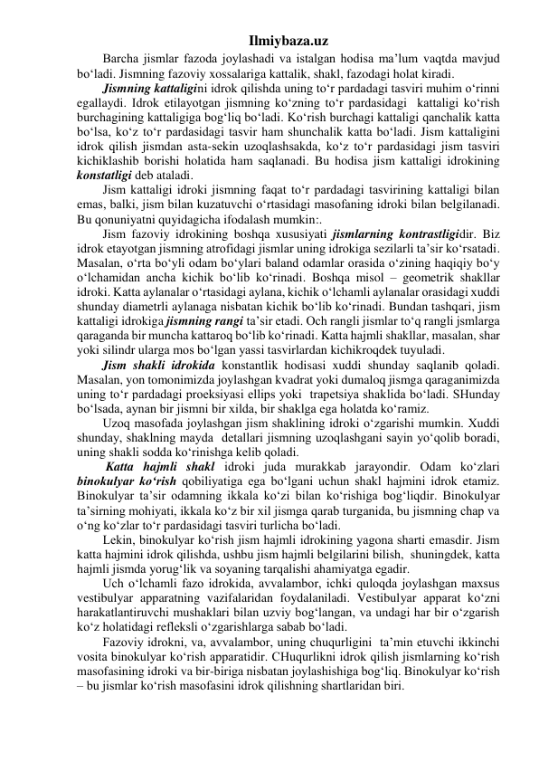 Ilmiybaza.uz 
Barcha jismlar fazoda joylashadi va istalgan hodisa ma’lum vaqtda mavjud 
bo‘ladi. Jismning fazoviy xossalariga kattalik, shakl, fazodagi holat kiradi. 
Jismning kattaligini idrok qilishda uning to‘r pardadagi tasviri muhim o‘rinni 
egallaydi. Idrok etilayotgan jismning ko‘zning to‘r pardasidagi  kattaligi ko‘rish 
burchagining kattaligiga bog‘liq bo‘ladi. Ko‘rish burchagi kattaligi qanchalik katta 
bo‘lsa, ko‘z to‘r pardasidagi tasvir ham shunchalik katta bo‘ladi. Jism kattaligini 
idrok qilish jismdan asta-sekin uzoqlashsakda, ko‘z to‘r pardasidagi jism tasviri 
kichiklashib borishi holatida ham saqlanadi. Bu hodisa jism kattaligi idrokining 
konstatligi deb ataladi. 
Jism kattaligi idroki jismning faqat to‘r pardadagi tasvirining kattaligi bilan 
emas, balki, jism bilan kuzatuvchi o‘rtasidagi masofaning idroki bilan belgilanadi. 
Bu qonuniyatni quyidagicha ifodalash mumkin:. 
Jism fazoviy idrokining boshqa xususiyati jismlarning kontrastligidir. Biz 
idrok etayotgan jismning atrofidagi jismlar uning idrokiga sezilarli ta’sir ko‘rsatadi. 
Masalan, o‘rta bo‘yli odam bo‘ylari baland odamlar orasida o‘zining haqiqiy bo‘y 
o‘lchamidan ancha kichik bo‘lib ko‘rinadi. Boshqa misol – geometrik shakllar 
idroki. Katta aylanalar o‘rtasidagi aylana, kichik o‘lchamli aylanalar orasidagi xuddi 
shunday diametrli aylanaga nisbatan kichik bo‘lib ko‘rinadi. Bundan tashqari, jism 
kattaligi idrokiga jismning rangi ta’sir etadi. Och rangli jismlar to‘q rangli jsmlarga 
qaraganda bir muncha kattaroq bo‘lib ko‘rinadi. Katta hajmli shakllar, masalan, shar 
yoki silindr ularga mos bo‘lgan yassi tasvirlardan kichikroqdek tuyuladi. 
        Jism shakli idrokida konstantlik hodisasi xuddi shunday saqlanib qoladi. 
Masalan, yon tomonimizda joylashgan kvadrat yoki dumaloq jismga qaraganimizda 
uning to‘r pardadagi proeksiyasi ellips yoki  trapetsiya shaklida bo‘ladi. SHunday 
bo‘lsada, aynan bir jismni bir xilda, bir shaklga ega holatda ko‘ramiz. 
Uzoq masofada joylashgan jism shaklining idroki o‘zgarishi mumkin. Xuddi 
shunday, shaklning mayda  detallari jismning uzoqlashgani sayin yo‘qolib boradi, 
uning shakli sodda ko‘rinishga kelib qoladi. 
 Katta hajmli shakl idroki juda murakkab jarayondir. Odam ko‘zlari 
binokulyar ko‘rish qobiliyatiga ega bo‘lgani uchun shakl hajmini idrok etamiz. 
Binokulyar ta’sir odamning ikkala ko‘zi bilan ko‘rishiga bog‘liqdir. Binokulyar 
ta’sirning mohiyati, ikkala ko‘z bir xil jismga qarab turganida, bu jismning chap va 
o‘ng ko‘zlar to‘r pardasidagi tasviri turlicha bo‘ladi. 
Lekin, binokulyar ko‘rish jism hajmli idrokining yagona sharti emasdir. Jism 
katta hajmini idrok qilishda, ushbu jism hajmli belgilarini bilish,  shuningdek, katta 
hajmli jismda yorug‘lik va soyaning tarqalishi ahamiyatga egadir. 
Uch o‘lchamli fazo idrokida, avvalambor, ichki quloqda joylashgan maxsus 
vestibulyar apparatning vazifalaridan foydalaniladi. Vestibulyar apparat ko‘zni 
harakatlantiruvchi mushaklari bilan uzviy bog‘langan, va undagi har bir o‘zgarish 
ko‘z holatidagi refleksli o‘zgarishlarga sabab bo‘ladi. 
Fazoviy idrokni, va, avvalambor, uning chuqurligini  ta’min etuvchi ikkinchi 
vosita binokulyar ko‘rish apparatidir. CHuqurlikni idrok qilish jismlarning ko‘rish 
masofasining idroki va bir-biriga nisbatan joylashishiga bog‘liq. Binokulyar ko‘rish 
– bu jismlar ko‘rish masofasini idrok qilishning shartlaridan biri. 
