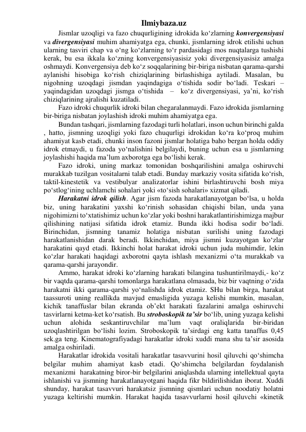 Ilmiybaza.uz 
Jismlar uzoqligi va fazo chuqurligining idrokida ko‘zlarning konvergensiyasi 
va divergensiyasi muhim ahamiyatga ega, chunki, jismlarning idrok etilishi uchun 
ularning tasviri chap va o‘ng ko‘zlarning to‘r pardasidagi mos nuqtalarga tushishi 
kerak, bu esa ikkala ko‘zning konvergensiyasisiz yoki divergensiyasisiz amalga 
oshmaydi. Konvergensiya deb ko‘z soqqalarining bir-biriga nisbatan qarama-qarshi 
aylanishi hisobiga ko‘rish chiziqlarining birlashishiga aytiladi. Masalan, bu 
nigohning uzoqdagi jismdan yaqindagiga o‘tishida sodir bo‘ladi. Teskari – 
yaqindagidan uzoqdagi jismga o‘tishida  –  ko‘z divergensiyasi, ya’ni, ko‘rish 
chiziqlarining ajralishi kuzatiladi. 
Fazo idroki chuqurlik idroki bilan chegaralanmaydi. Fazo idrokida jismlarning 
bir-biriga nisbatan joylashish idroki muhim ahamiyatga ega. 
Bundan tashqari, jismlarning fazodagi turli holatlari, inson uchun birinchi galda 
, hatto, jismning uzoqligi yoki fazo chuqurligi idrokidan ko‘ra ko‘proq muhim 
ahamiyat kasb etadi, chunki inson fazoni jismlar holatiga baho bergan holda oddiy 
idrok etmaydi, u fazoda yo‘nalishini belgilaydi, buning uchun esa u jismlarning 
joylashishi haqida ma’lum axborotga ega bo‘lishi kerak. 
Fazo idroki, uning markaz tomonidan boshqarilishini amalga oshiruvchi 
murakkab tuzilgan vositalarni talab etadi. Bunday markaziy vosita sifatida ko‘rish, 
taktil-kinestetik va vestibulyar analizatorlar ishini birlashtiruvchi bosh miya 
po‘stlog‘ining uchlamchi sohalari yoki «to‘sish sohalari» xizmat qiladi. 
Harakatni idrok qilish. Agar jism fazoda harakatlanayotgan bo‘lsa, u holda 
biz, uning harakatini yaxshi ko‘rinish sohasidan chiqishi bilan, unda yana 
nigohimizni to‘xtatishimiz uchun ko‘zlar yoki boshni harakatlantirishimizga majbur 
qilishining natijasi sifatida idrok etamiz. Bunda ikki hodisa sodir bo‘ladi. 
Birinchidan, jismning tanamiz holatiga nisbatan surilishi uning fazodagi 
harakatlanishidan darak beradi. Ikkinchidan, miya jismni kuzayotgan ko‘zlar 
harakatini qayd etadi. Ikkinchi holat harakat idroki uchun juda muhimdir, lekin 
ko‘zlar harakati haqidagi axborotni qayta ishlash mexanizmi o‘ta murakkab va  
qarama-qarshi jarayondir. 
Ammo, harakat idroki ko‘zlarning harakati bilangina tushuntirilmaydi,- ko‘z 
bir vaqtda qarama-qarshi tomonlarga harakatlana olmasada, biz bir vaqtning o‘zida 
harakatni ikki qarama-qarshi yo‘nalishda idrok etamiz. SHu bilan birga, harakat 
taassuroti uning reallikda mavjud emasligida yuzaga kelishi mumkin, masalan, 
kichik tanaffuslar bilan ekranda ob’ekt harakati fazalarini amalga oshiruvchi 
tasvirlarni ketma-ket ko‘rsatish. Bu stroboskopik ta’sir bo‘lib, uning yuzaga kelishi 
uchun 
alohida 
seskantiruvchilar 
ma’lum 
vaqt 
oraliqlarida 
bir-biridan 
uzoqlashtirilgan bo‘lishi lozim. Stroboskopik ta’sirdagi eng katta tanaffus 0,45 
sek.ga teng. Kinematografiyadagi harakatlar idroki xuddi mana shu ta’sir asosida 
amalga oshiriladi. 
Harakatlar idrokida vositali harakatlar tasavvurini hosil qiluvchi qo‘shimcha 
belgilar muhim ahamiyat kasb etadi. Qo‘shimcha belgilardan foydalanish 
mexanizmi  harakatning biror-bir belgilarini aniqlashda ularning intellektual qayta 
ishlanishi va jismning harakatlanayotgani haqida fikr bildirilishidan iborat. Xuddi 
shunday, harakat tasavvuri harakatsiz jismning qismlari uchun noodatiy holatni 
yuzaga keltirishi mumkin. Harakat haqida tasavvurlarni hosil qiluvchi «kinetik 
