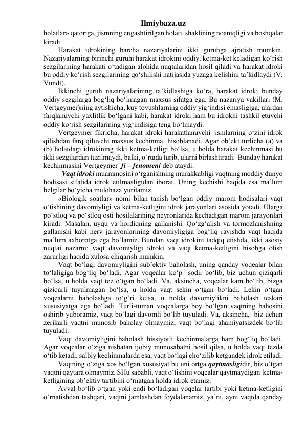 Ilmiybaza.uz 
holatlar» qatoriga, jismning engashtirilgan holati, shaklining noaniqligi va boshqalar 
kiradi. 
Harakat idrokining barcha nazariyalarini ikki guruhga ajratish mumkin. 
Nazariyalarning birinchi guruhi harakat idrokini oddiy, ketma-ket keladigan ko‘rish 
sezgilarining harakati o‘tadigan alohida nuqtalaridan hosil qiladi va harakat idroki 
bu oddiy ko‘rish sezgilarining qo‘shilishi natijasida yuzaga kelishini ta’kidlaydi (V. 
Vundt). 
Ikkinchi guruh nazariyalarining ta’kidlashiga ko‘ra, harakat idroki bunday 
oddiy sezgilarga bog‘liq bo‘lmagan maxsus sifatga ega. Bu nazariya vakillari (M. 
Vertgeymer)ning aytishicha, kuy tovushlarning oddiy yig‘indisi emasligiga, ulardan 
farqlanuvchi yaxlitlik bo‘lgani kabi, harakat idroki ham bu idrokni tashkil etuvchi 
oddiy ko‘rish sezgilarining yig‘indisiga teng bo‘lmaydi. 
Vertgeymer fikricha, harakat idroki harakatlanuvchi jismlarning o‘zini idrok 
qilishdan farq qiluvchi maxsus kechinma  hisoblanadi. Agar ob’ekt turlicha (a) va 
(b) holatdagi idrokining ikki ketma-ketligi bo‘lsa, u holda harakat kechinmasi bu 
ikki sezgilardan tuzilmaydi, balki, o‘rtada turib, ularni birlashtiradi.  Bunday harakat 
kechinmasini Vertgeymer  fi – fenomeni deb ataydi. 
  Vaqt idroki muammosini o‘rganishning murakkabligi vaqtning moddiy dunyo 
hodisasi sifatida idrok etilmasligidan iborat. Uning kechishi haqida esa ma’lum 
belgilar bo‘yicha mulohaza yuritamiz. 
«Biologik soatlar» nomi bilan tanish bo‘lgan oddiy marom hodisalari vaqt 
o‘tishining davomiyligi va ketma-ketligini idrok jarayonlari asosida yotadi. Ularga 
po‘stloq va po‘stloq osti hosilalarining neyronlarida kechadigan marom jarayonlari 
kiradi. Masalan, uyqu va hordiqning gallanishi. Qo‘zg‘alish va tormozlanishning 
gallanishi kabi nerv jarayonlarining davomiyligiga bog‘liq ravishda vaqt haqida 
ma’lum axborotga ega bo‘lamiz. Bundan vaqt idrokini tadqiq etishda, ikki asosiy 
nuqtai nazarni: vaqt davomiyligi idroki va vaqt ketma-ketligini hisobga olish 
zarurligi haqida xulosa chiqarish mumkin. 
Vaqt bo‘lagi davomiyligini sub’ektiv baholash, uning qanday voqealar bilan 
to‘laligiga bog‘liq bo‘ladi. Agar voqealar ko‘p  sodir bo‘lib, biz uchun qiziqarli 
bo‘lsa, u holda vaqt tez o‘tgan bo‘ladi. Va, aksincha, voqealar kam bo‘lib, bizga 
qiziqarli tuyulmagan bo‘lsa, u holda vaqt sekin o‘tgan bo‘ladi. Lekin o‘tgan 
voqealarni baholashga to‘g‘ri kelsa, u holda davomiylikni baholash teskari 
xususiyatga ega bo‘ladi. Turli-tuman voqealarga boy bo‘lgan vaqtning bahosini 
oshirib yuboramiz, vaqt bo‘lagi davomli bo‘lib tuyuladi. Va, aksincha,  biz uchun 
zerikarli vaqtni munosib baholay olmaymiz, vaqt bo‘lagi ahamiyatsizdek bo‘lib 
tuyuladi. 
Vaqt davomiyligini baholash hissiyotli kechinmalarga ham bog‘liq bo‘ladi. 
Agar voqealar o‘ziga nisbatan ijobiy munosabatni hosil qilsa, u holda vaqt tezda 
o‘tib ketadi, salbiy kechinmalarda esa, vaqt bo‘lagi cho‘zilib ketgandek idrok etiladi. 
Vaqtning o‘ziga xos bo‘lgan xususiyat bu uni ortga qaytmasligidir, biz o‘tgan 
vaqtni qaytara olmaymiz. SHu sababli, vaqt o‘tishini voqealar qaytmaydigan  ketma-
ketligining ob’ektiv tartibini o‘rnatgan holda idrok etamiz. 
Avval bo‘lib o‘tgan yoki endi bo‘ladigan voqelar tartibi yoki ketma-ketligini  
o‘rnatishdan tashqari, vaqtni jamlashdan foydalanamiz, ya’ni, ayni vaqtda qanday 
