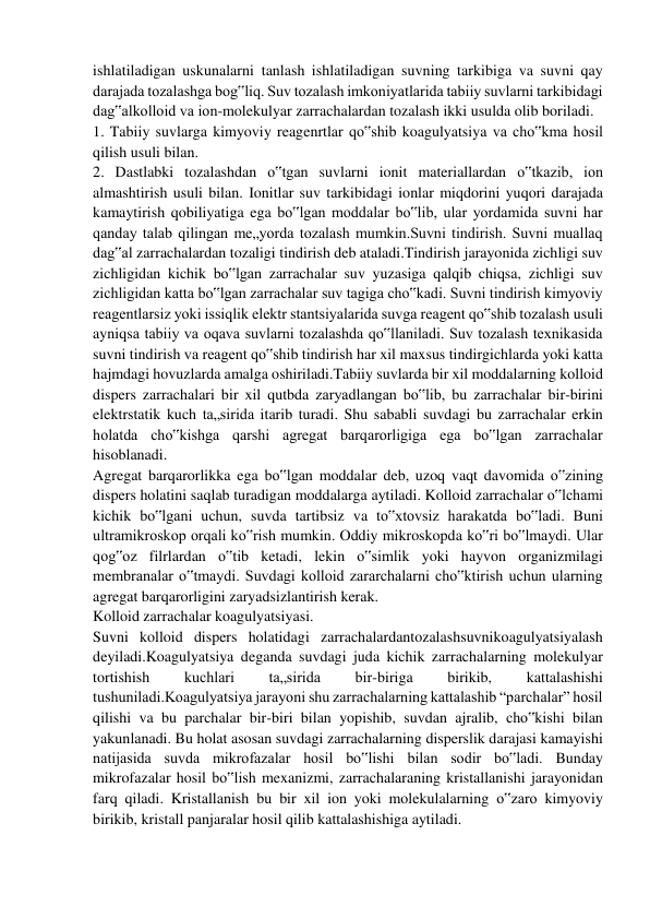 ishlatiladigan uskunalarni tanlash ishlatiladigan suvning tarkibiga va suvni qay 
darajada tozalashga bog‟liq. Suv tozalash imkoniyatlarida tabiiy suvlarni tarkibidagi 
dag‟alkolloid va ion-molekulyar zarrachalardan tozalash ikki usulda olib boriladi. 
1. Tabiiy suvlarga kimyoviy reagenrtlar qo‟shib koagulyatsiya va cho‟kma hosil 
qilish usuli bilan. 
2. Dastlabki tozalashdan o‟tgan suvlarni ionit materiallardan o‟tkazib, ion 
almashtirish usuli bilan. Ionitlar suv tarkibidagi ionlar miqdorini yuqori darajada 
kamaytirish qobiliyatiga ega bo‟lgan moddalar bo‟lib, ular yordamida suvni har 
qanday talab qilingan me„yorda tozalash mumkin.Suvni tindirish. Suvni muallaq 
dag‟al zarrachalardan tozaligi tindirish deb ataladi.Tindirish jarayonida zichligi suv 
zichligidan kichik bo‟lgan zarrachalar suv yuzasiga qalqib chiqsa, zichligi suv 
zichligidan katta bo‟lgan zarrachalar suv tagiga cho‟kadi. Suvni tindirish kimyoviy 
reagentlarsiz yoki issiqlik elektr stantsiyalarida suvga reagent qo‟shib tozalash usuli 
ayniqsa tabiiy va oqava suvlarni tozalashda qo‟llaniladi. Suv tozalash texnikasida 
suvni tindirish va reagent qo‟shib tindirish har xil maxsus tindirgichlarda yoki katta 
hajmdagi hovuzlarda amalga oshiriladi.Tabiiy suvlarda bir xil moddalarning kolloid 
dispers zarrachalari bir xil qutbda zaryadlangan bo‟lib, bu zarrachalar bir-birini 
elektrstatik kuch ta„sirida itarib turadi. Shu sababli suvdagi bu zarrachalar erkin 
holatda cho‟kishga qarshi agregat barqarorligiga ega bo‟lgan zarrachalar 
hisoblanadi. 
Agregat barqarorlikka ega bo‟lgan moddalar deb, uzoq vaqt davomida o‟zining 
dispers holatini saqlab turadigan moddalarga aytiladi. Kolloid zarrachalar o‟lchami 
kichik bo‟lgani uchun, suvda tartibsiz va to‟xtovsiz harakatda bo‟ladi. Buni 
ultramikroskop orqali ko‟rish mumkin. Oddiy mikroskopda ko‟ri bo‟lmaydi. Ular 
qog‟oz filrlardan o‟tib ketadi, lekin o‟simlik yoki hayvon organizmilagi 
membranalar o‟tmaydi. Suvdagi kolloid zararchalarni cho‟ktirish uchun ularning 
agregat barqarorligini zaryadsizlantirish kerak. 
Kolloid zarrachalar koagulyatsiyasi. 
Suvni kolloid dispers holatidagi zarrachalardantozalashsuvnikoagulyatsiyalash 
deyiladi.Koagulyatsiya deganda suvdagi juda kichik zarrachalarning molekulyar 
tortishish 
kuchlari 
ta„sirida 
bir-biriga 
birikib, 
kattalashishi 
tushuniladi.Koagulyatsiya jarayoni shu zarrachalarning kattalashib “parchalar” hosil 
qilishi va bu parchalar bir-biri bilan yopishib, suvdan ajralib, cho‟kishi bilan 
yakunlanadi. Bu holat asosan suvdagi zarrachalarning disperslik darajasi kamayishi 
natijasida suvda mikrofazalar hosil bo‟lishi bilan sodir bo‟ladi. Bunday 
mikrofazalar hosil bo‟lish mexanizmi, zarrachalaraning kristallanishi jarayonidan 
farq qiladi. Kristallanish bu bir xil ion yoki molekulalarning o‟zaro kimyoviy 
birikib, kristall panjaralar hosil qilib kattalashishiga aytiladi. 
