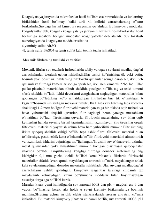 Koagulyatsiya jarayonida mikrofazalar hosil bo‟lishi esa bir molekula va ionlarning 
birikishidan hosil bo‟lmay, balki turli xil kolloid zarrachalarning o‟zaro 
birikishidir.Suvdagi har xil kimyoviy reagentlar qo‟shiladi. Bu kimyoviy moddalar 
koagulyantlar deb, koagul - koagulyatsiya jarayonini tezlashtirib mikrofazalar hosil 
bo‟lishiga sababchi bo‟lgan moddalar koagulyatorlar deb ataladi. Suv tozalash 
texnologiyasida koagulyant moddalar sifatida  
alyuminiy sulfat Al(SO 
4), temir sulfat FeSO4va temir sulfat kabi texnik tuzlar ishlatiladi. 
 
 Mexanik filtrlarning tuzilishi va vazifasi. 
 
Mexanik filtrlar suv tozalash inshoatlarida tabiiy va oqava suvlarni muallaq dag‟al 
zarrachalardan tozalash uchun ishlatiladi.Ular tashqi ko‟rinishiga tik yoki yotiq, 
bosimli yoki bosimsiz, filtrlarning filtrlovchi qatlamlar soniga qarab bir, ikki, uch 
qatlamli va filtrdagi kameralar soniga qarab bir, ikki, uch kamerali 22bo‟ladi. Ular 
po‟lat plastinali materialdan silindr shaklida yasalgan bo‟lib, tag va ustki tomoni 
sferik shaklda bo‟ladi. Ichki devorlarni zanglashdan saqlaydigan mateirallar bilan 
qoplangan bo‟ladi.Eng ko‟p ishlatiladigan filtrlardan biri tik o‟rnatilgan 6 
kgs/sm2bosimda ishlaydigan mexanik filtrdir. Bu filtrda suv filtrning tepa voronka 
shaklidagi 1-2 metr bo‟lgan filtrlovchi material yuzasiga bir tekisda oqib tushadi va 
havo yuboruvchi tirqishli quvurlar, filtr tagidagi beton yuzaga mustahkam 
o‟rnatilgan bo‟ladi. Tirqishning quvurlar filtrlovchi materialning suv bilan oqib 
ketmasligi hamda suvning bir xil taqsimlanishini ta„minlaydi. Shu tirqishlar orqali 
filtrlovchi materialni yayratish uchun havo ham yuborilishi mumkin.Filtr sirtining 
ikkita qopqoq shaklida eshigi bo‟lib, tepa eshik filtrni filtlovchi material bilan 
to‟ldirishga, pastki eshik katta o‟lchamda bo‟lib, filtrlovchi materialni almashtirish 
va ta„mirlash ishlarini bajarishga mo‟ljallangan.Tirqishli suv o‟tkazuvchi tizimlar 
metal quvurlardan yoki almashtirish mumkin bo‟lgan plastmassa qalpoqchalar 
shaklida bo‟ladi. Tirqishlarning kengligi filtrdagi donador materialning eng 
kichigidan 0,1 mm gacha kichik bo‟lishi kerak.Mexanik filtrlarda filtrlovchi 
materiallar sifatida kvars qumi, maydalangan antratsit ko‟miri, maydalangan shlak 
kabi suvda erimaydigan donador materiallar ishlatiladi. Ular suvdagi muallaqdag‟al 
zarrachalarni ushlab qoladigan, kimyoviy reagentlar ta„siriga chidamli tez 
maydalanib ketmaydigan, suvni qo‟shimcha moddalar bilan boyitmaydigan 
xususiyatlarga ega bo‟lishi kerak.  
Masalan kvars qumi ishlatilganda suv xarorati 600S dan pН – miqdori esa 9 dan 
yuqori bo‟lmasligi kerak, aks holda u suvni kremniy birikamalariga boyitish 
mumkin.SHuning uchun issiqlik elektr stantsiyalarida asosan antratsit ko‟miri 
ishlatiladi. Bu material kimyoviy jihatdan chidamli bo‟lib, suv xarorati 1000S, pH 
