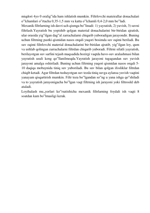 miqdori 4yo 0 oralig‟ida ham ishlatish mumkin. Filtrlovchi mateirallar donachalari 
o‟lchamlari o‟rtacha 0,35-1,5 mm va katta o‟lchamli 0,4-2,0 mm bo‟ladi. 
Mexanik filtrlarning ish davri uch qismga bo‟linadi: 1) yayratish, 2) yuvish, 3) suvni 
filtrlash.Yayratish bu yopishib qolgan material donachalarini bir-biridan ajratish, 
ular orasida yig‟ilgan dag‟al zarrachalarni chiqarib yuboradigan jarayondir. Buning 
uchun filtrning pastki qismidan nasos orqali yuqori bosimda suv oqimi beriladi. Bu 
suv oqimi filtrlovchi material donachalarini bir-biridan ajratib, yig‟ilgan loy, qum 
va ushlab qolingan zarrachalarni filtrdan chiqarib yuboradi. Filtrni sifatli yayratish, 
berilayotgan suv sarfini tejash maqsadida hozirgi vaqtda havo-suv aralashmasi bilan 
yayratish usuli keng qo‟llanilmoqda.Yayratish jarayoni tugagandan suv yuvish 
jarayoni amalga oshiriladi. Buning uchun filtrning yuqori qismidan nasos orqali 5-
10 daqiqa mobaynida tiniq suv yuboriladi. Bu suv bilan qolgan ifosliklar filtrdan 
chiqib ketadi. Agar filtrdan tushayotgan suv tezda tiniq suvga aylansa yuvish vaqtini 
yanayam qisqartirish mumkin. Filtr toza bo‟lgandan so‟ng u yana ishga qo‟shiladi 
va to yayratish jarayonigacha bo‟lgan vaqt filtrning ish jarayoni yoki filtrosikl deb 
ataladi. 
Loyihalash me„yorlari ko‟rsatishicha mexanik filtrlarning foydali ish vaqti 8 
soatdan kam bo‟lmasligi kerak. 
 
