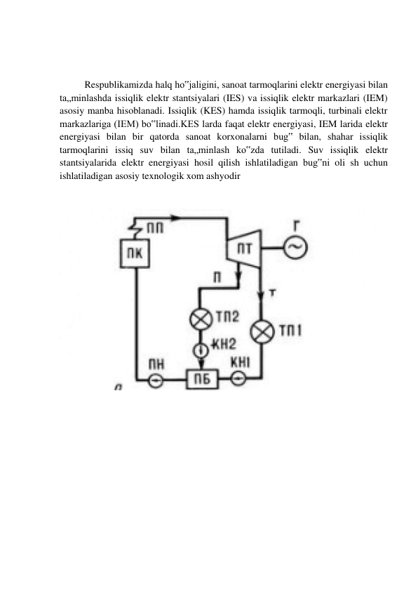  
 
 
Respublikamizda halq ho‟jaligini, sanoat tarmoqlarini elektr energiyasi bilan 
ta„minlashda issiqlik elektr stantsiyalari (IES) va issiqlik elektr markazlari (IEM) 
asosiy manba hisoblanadi. Issiqlik (KES) hamda issiqlik tarmoqli, turbinali elektr 
markazlariga (IEM) bo‟linadi.KES larda faqat elektr energiyasi, IEM larida elektr 
energiyasi bilan bir qatorda sanoat korxonalarni bug‟ bilan, shahar issiqlik 
tarmoqlarini issiq suv bilan ta„minlash ko‟zda tutiladi. Suv issiqlik elektr 
stantsiyalarida elektr energiyasi hosil qilish ishlatiladigan bug‟ni oli sh uchun 
ishlatiladigan asosiy texnologik xom ashyodir 
 
 
 
 
 
 
 
 
 
 
 
 
 
