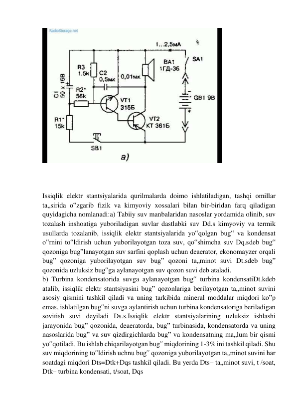  
 
 
 
Issiqlik elektr stantsiyalarida qurilmalarda doimo ishlatiladigan, tashqi omillar 
ta„sirida o‟zgarib fizik va kimyoviy xossalari bilan bir-biridan farq qiladigan 
quyidagicha nomlanadi:a) Tabiiy suv manbalaridan nasoslar yordamida olinib, suv 
tozalash inshoatiga yuboriladigan suvlar dastlabki suv Dd.s kimyoviy va termik 
usullarda tozalanib, issiqlik elektr stantsiyalarida yo‟qolgan bug‟ va kondensat 
o‟rnini to‟ldirish uchun yuborilayotgan toza suv, qo‟shimcha suv Dq.sdeb bug‟ 
qozoniga bug‟lanayotgan suv sarfini qoplash uchun deaerator, ekonomayzer orqali 
bug‟ qozoniga yuborilayotgan suv bug‟ qozoni ta„minot suvi Dt.sdeb bug‟ 
qozonida uzluksiz bug‟ga aylanayotgan suv qozon suvi deb ataladi. 
b) Turbina kondensatorida suvga aylanayotgan bug‟ turbina kondensatiDt.kdeb 
atalib, issiqlik elektr stantsiyasini bug‟ qozonlariga berilayotgan ta„minot suvini 
asosiy qismini tashkil qiladi va uning tarkibida mineral moddalar miqdori ko‟p 
emas, ishlatilgan bug‟ni suvga aylantirish uchun turbina kondensatoriga beriladigan 
sovitish suvi deyiladi Ds.s.Issiqlik elektr stantsiyalarining uzluksiz ishlashi 
jarayonida bug‟ qozonida, deaeratorda, bug‟ turbinasida, kondensatorda va uning 
nasoslarida bug‟ va suv qizdirgichlarda bug‟ va kondensatning ma„lum bir qismi 
yo‟qotiladi. Bu ishlab chiqarilayotgan bug‟ miqdorining 1-3% ini tashkil qiladi. Shu 
suv miqdorining to‟ldirish uchnu bug‟ qozoniga yuborilayotgan ta„minot suvini har 
soatdagi miqdori Dts=Dtk+Dqs tashkil qiladi. Bu yerda Dts– ta„minot suvi, t /soat, 
Dtk– turbina kondensati, t/soat, Dqs 
