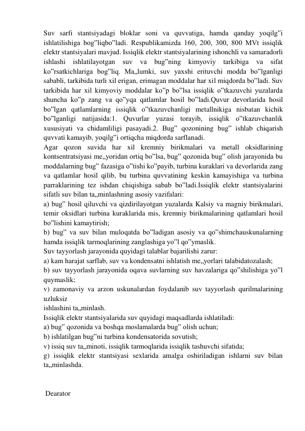 Suv sarfi stantsiyadagi bloklar soni va quvvatiga, hamda qanday yoqilg‟i 
ishlatilishiga bog‟liqbo‟ladi. Respublikamizda 160, 200, 300, 800 MVt issiqlik 
elektr stantsiyalari mavjud. Issiqlik elektr stantsiyalarining ishonchli va samaradorli 
ishlashi ishlatilayotgan suv va bug‟ning kimyoviy tarkibiga va sifat 
ko‟rsatkichlariga bog‟liq. Ma„lumki, suv yaxshi erituvchi modda bo‟lganligi 
sababli, tarkibida turli xil erigan, erimagan moddalar har xil miqdorda bo‟ladi. Suv 
tarkibida har xil kimyoviy moddalar ko‟p bo‟lsa issiqlik o‟tkazuvchi yuzalarda 
shuncha ko‟p zang va qo‟yqa qatlamlar hosil bo‟ladi.Quvur devorlarida hosil 
bo‟lgan qatlamlarning issiqlik o‟tkazuvchanligi metallnikiga nisbatan kichik 
bo‟lganligi natijasida:1. Quvurlar yuzasi torayib, issiqlik o‟tkazuvchanlik 
xususiyati va chidamliligi pasayadi.2. Bug‟ qozonining bug‟ ishlab chiqarish 
quvvati kamayib, yoqilg‟i ortiqcha miqdorda sarflanadi. 
Agar qozon suvida har xil kremniy birikmalari va metall oksidlarining 
kontsentratsiyasi me„yoridan ortiq bo‟lsa, bug‟ qozonida bug‟ olish jarayonida bu 
moddalarning bug‟ fazasiga o‟tishi ko‟payib, turbina kuraklari va devorlarida zang 
va qatlamlar hosil qilib, bu turbina quvvatining keskin kamayishiga va turbina 
parraklarining tez ishdan chiqishiga sabab bo‟ladi.Issiqlik elektr stantsiyalarini 
sifatli suv bilan ta„minlashning asosiy vazifalari: 
a) bug‟ hosil qiluvchi va qizdirilayotgan yuzalarda Kalsiy va magniy birikmalari, 
temir oksidlari turbina kuraklarida mis, kremniy birikmalarining qatlamlari hosil 
bo‟lishini kamaytirish; 
b) bug‟ va suv bilan muloqatda bo‟ladigan asosiy va qo‟shimchauskunalarning 
hamda issiqlik tarmoqlarining zanglashiga yo‟l qo‟ymaslik. 
Suv tayyorlash jarayonida quyidagi talablar bajarilishi zarur:  
a) kam harajat sarflab, suv va kondensatni ishlatish me„yorlari talabidatozalash; 
b) suv tayyorlash jarayonida oqava suvlarning suv havzalariga qo‟shilishiga yo‟l 
quymaslik; 
v) zamonaviy va arzon uskunalardan foydalanib suv tayyorlash qurilmalarining 
uzluksiz  
ishlashini ta„minlash. 
Issiqlik elektr stantsiyalarida suv quyidagi maqsadlarda ishlatiladi: 
a) bug‟ qozonida va boshqa moslamalarda bug‟ olish uchun;  
b) ishlatilgan bug‟ni turbina kondensatorida sovutish; 
v) issiq suv ta„minoti, issiqlik tarmoqlarida issiqlik tashuvchi sifatida; 
g) issiqlik elektr stantsiyasi sexlarida amalga oshiriladigan ishlarni suv bilan 
ta„minlashda. 
 
 
 Dearator 
