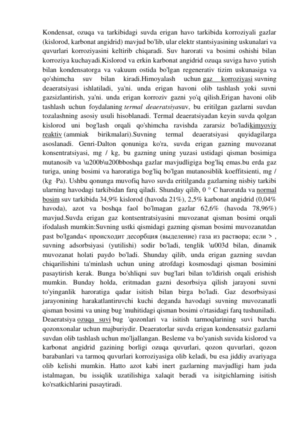 Kondensat, ozuqa va tarkibidagi suvda erigan havo tarkibida korroziyali gazlar 
(kislorod, karbonat angidrid) mavjud bo'lib, ular elektr stantsiyasining uskunalari va 
quvurlari korroziyasini keltirib chiqaradi. Suv harorati va bosimi oshishi bilan 
korroziya kuchayadi.Kislorod va erkin karbonat angidrid ozuqa suviga havo yutish 
bilan kondensatorga va vakuum ostida bo'lgan regenerativ tizim uskunasiga va 
qo'shimcha 
suv 
bilan 
kiradi.Himoyalash 
uchun gaz 
korroziyasi suvning 
deaeratsiyasi ishlatiladi, ya'ni. unda erigan havoni olib tashlash yoki suvni 
gazsizlantirish, ya'ni. unda erigan korroziv gazni yo'q qilish.Erigan havoni olib 
tashlash uchun foydalaning termal deaeratsiyasuv, bu eritilgan gazlarni suvdan 
tozalashning asosiy usuli hisoblanadi. Termal deaeratsiyadan keyin suvda qolgan 
kislorod uni bog'lash orqali qo'shimcha ravishda zararsiz bo'ladikimyoviy 
reaktiv (ammiak 
birikmalari).Suvning 
termal 
deaeratsiyasi 
quyidagilarga 
asoslanadi. Genri-Dalton qonuniga ko'ra, suvda erigan gazning muvozanat 
konsentratsiyasi, mg / kg, bu gazning uning yuzasi ustidagi qisman bosimiga 
mutanosib va \u200b\u200bboshqa gazlar mavjudligiga bog'liq emas.bu erda gaz 
turiga, uning bosimi va haroratiga bog'liq bo'lgan mutanosiblik koeffitsienti, mg / 
(kg ּ Pa). Ushbu qonunga muvofiq havo suvda eritilganda gazlarning nisbiy tarkibi 
ularning havodagi tarkibidan farq qiladi. Shunday qilib, 0 ° C haroratda va normal 
bosim suv tarkibida 34,9% kislorod (havoda 21%), 2,5% karbonat angidrid (0,04% 
havoda), azot va boshqa faol bo'lmagan gazlar 62,6% (havoda 78,96%) 
mavjud.Suvda erigan gaz kontsentratsiyasini muvozanat qisman bosimi orqali 
ifodalash mumkin:Suvning ustki qismidagi gazning qisman bosimi muvozanatdan 
past bo'lganda< происходит десорбция (выделение) газа из раствора; если > , 
suvning adsorbsiyasi (yutilishi) sodir bo'ladi, tenglik \u003d bilan, dinamik 
muvozanat holati paydo bo'ladi. Shunday qilib, unda erigan gazning suvdan 
chiqarilishini ta'minlash uchun uning atrofdagi kosmosdagi qisman bosimini 
pasaytirish kerak. Bunga bo'shliqni suv bug'lari bilan to'ldirish orqali erishish 
mumkin. Bunday holda, eritmadan gazni desorbsiya qilish jarayoni suvni 
to'yinganlik haroratiga qadar isitish bilan birga bo'ladi. Gaz desorbsiyasi 
jarayonining harakatlantiruvchi kuchi deganda havodagi suvning muvozanatli 
qisman bosimi va uning bug 'muhitidagi qisman bosimi o'rtasidagi farq tushuniladi. 
Deaeratsiya ozuqa suvi bug 'qozonlari va isitish tarmoqlarining suvi barcha 
qozonxonalar uchun majburiydir. Deaeratorlar suvda erigan kondensatsiz gazlarni 
suvdan olib tashlash uchun mo'ljallangan. Besleme va bo'yanish suvida kislorod va 
karbonat angidrid gazining borligi ozuqa quvurlari, qozon quvurlari, qozon 
barabanlari va tarmoq quvurlari korroziyasiga olib keladi, bu esa jiddiy avariyaga 
olib kelishi mumkin. Hatto azot kabi inert gazlarning mavjudligi ham juda 
istalmagan, bu issiqlik uzatilishiga xalaqit beradi va isitgichlarning isitish 
ko'rsatkichlarini pasaytiradi. 
