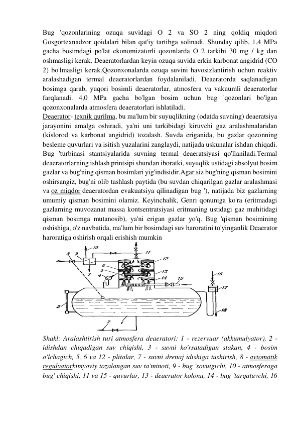 Bug 'qozonlarining ozuqa suvidagi O 2 va SO 2 ning qoldiq miqdori 
Gosgortexnadzor qoidalari bilan qat'iy tartibga solinadi. Shunday qilib, 1,4 MPa 
gacha bosimdagi po'lat ekonomizatorli qozonlarda O 2 tarkibi 30 mg / kg dan 
oshmasligi kerak. Deaeratorlardan keyin ozuqa suvida erkin karbonat angidrid (CO 
2) bo'lmasligi kerak.Qozonxonalarda ozuqa suvini havosizlantirish uchun reaktiv 
aralashadigan termal deaeratorlardan foydalaniladi. Deaeratorda saqlanadigan 
bosimga qarab, yuqori bosimli deaeratorlar, atmosfera va vakuumli deaeratorlar 
farqlanadi. 4,0 MPa gacha bo'lgan bosim uchun bug 'qozonlari bo'lgan 
qozonxonalarda atmosfera deaeratorlari ishlatiladi. 
Deaerator- texnik qurilma, bu ma'lum bir suyuqlikning (odatda suvning) deaeratsiya 
jarayonini amalga oshiradi, ya'ni uni tarkibidagi kiruvchi gaz aralashmalaridan 
(kislorod va karbonat angidrid) tozalash. Suvda eriganida, bu gazlar qozonning 
besleme quvurlari va isitish yuzalarini zanglaydi, natijada uskunalar ishdan chiqadi. 
Bug 'turbinasi stantsiyalarida suvning termal deaeratsiyasi qo'llaniladi.Termal 
deaeratorlarning ishlash printsipi shundan iboratki, suyuqlik ustidagi absolyut bosim 
gazlar va bug'ning qisman bosimlari yig'indisidir.Agar siz bug'ning qisman bosimini 
oshirsangiz, bug'ni olib tashlash paytida (bu suvdan chiqarilgan gazlar aralashmasi 
va oz miqdor deaeratordan evakuatsiya qilinadigan bug '), natijada biz gazlarning 
umumiy qisman bosimini olamiz. Keyinchalik, Genri qonuniga ko'ra (eritmadagi 
gazlarning muvozanat massa kontsentratsiyasi eritmaning ustidagi gaz muhitidagi 
qisman bosimga mutanosib), ya'ni erigan gazlar yo'q. Bug 'qisman bosimining 
oshishiga, o'z navbatida, ma'lum bir bosimdagi suv haroratini to'yinganlik Deaerator 
haroratiga oshirish orqali erishish mumkin 
 
Shakl: Aralashtirish turi atmosfera deaeratori: 1 - rezervuar (akkumulyator), 2 - 
idishdan chiqadigan suv chiqishi, 3 - suvni ko'rsatadigan stakan, 4 - bosim 
o'lchagich, 5, 6 va 12 - plitalar, 7 - suvni drenaj idishiga tushirish, 8 - avtomatik 
regulyatorkimyoviy tozalangan suv ta'minoti, 9 - bug 'sovutgichi, 10 - atmosferaga 
bug' chiqishi, 11 va 15 - quvurlar, 13 - deaerator kolonu, 14 - bug 'tarqatuvchi, 16 
