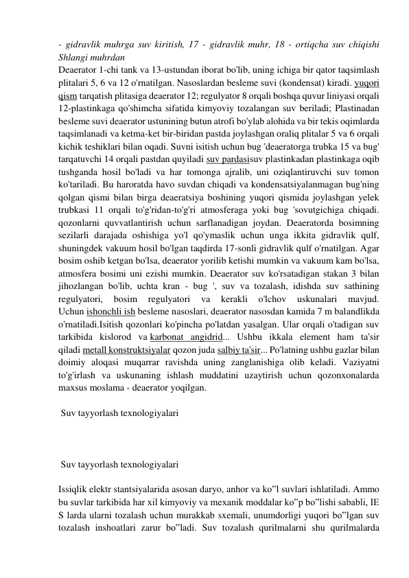 - gidravlik muhrga suv kiritish, 17 - gidravlik muhr, 18 - ortiqcha suv chiqishi 
Shlangi muhrdan 
Deaerator 1-chi tank va 13-ustundan iborat bo'lib, uning ichiga bir qator taqsimlash 
plitalari 5, 6 va 12 o'rnatilgan. Nasoslardan besleme suvi (kondensat) kiradi. yuqori 
qism tarqatish plitasiga deaerator 12; regulyator 8 orqali boshqa quvur liniyasi orqali 
12-plastinkaga qo'shimcha sifatida kimyoviy tozalangan suv beriladi; Plastinadan 
besleme suvi deaerator ustunining butun atrofi bo'ylab alohida va bir tekis oqimlarda 
taqsimlanadi va ketma-ket bir-biridan pastda joylashgan oraliq plitalar 5 va 6 orqali 
kichik teshiklari bilan oqadi. Suvni isitish uchun bug 'deaeratorga trubka 15 va bug' 
tarqatuvchi 14 orqali pastdan quyiladi suv pardasisuv plastinkadan plastinkaga oqib 
tushganda hosil bo'ladi va har tomonga ajralib, uni oziqlantiruvchi suv tomon 
ko'tariladi. Bu haroratda havo suvdan chiqadi va kondensatsiyalanmagan bug'ning 
qolgan qismi bilan birga deaeratsiya boshining yuqori qismida joylashgan yelek 
trubkasi 11 orqali to'g'ridan-to'g'ri atmosferaga yoki bug 'sovutgichiga chiqadi. 
qozonlarni quvvatlantirish uchun sarflanadigan joydan. Deaeratorda bosimning 
sezilarli darajada oshishiga yo'l qo'ymaslik uchun unga ikkita gidravlik qulf, 
shuningdek vakuum hosil bo'lgan taqdirda 17-sonli gidravlik qulf o'rnatilgan. Agar 
bosim oshib ketgan bo'lsa, deaerator yorilib ketishi mumkin va vakuum kam bo'lsa, 
atmosfera bosimi uni ezishi mumkin. Deaerator suv ko'rsatadigan stakan 3 bilan 
jihozlangan bo'lib, uchta kran - bug ', suv va tozalash, idishda suv sathining 
regulyatori, 
bosim 
regulyatori 
va 
kerakli 
o'lchov 
uskunalari 
mavjud. 
Uchun ishonchli ish besleme nasoslari, deaerator nasosdan kamida 7 m balandlikda 
o'rnatiladi.Isitish qozonlari ko'pincha po'latdan yasalgan. Ular orqali o'tadigan suv 
tarkibida kislorod va karbonat angidrid... Ushbu ikkala element ham ta'sir 
qiladi metall konstruktsiyalar qozon juda salbiy ta'sir... Po'latning ushbu gazlar bilan 
doimiy aloqasi muqarrar ravishda uning zanglanishiga olib keladi. Vaziyatni 
to'g'irlash va uskunaning ishlash muddatini uzaytirish uchun qozonxonalarda 
maxsus moslama - deaerator yoqilgan.  
 
 Suv tayyorlash texnologiyalari 
 
 
  
 Suv tayyorlash texnologiyalari 
 
Issiqlik elektr stantsiyalarida asosan daryo, anhor va ko‟l suvlari ishlatiladi. Ammo 
bu suvlar tarkibida har xil kimyoviy va mexanik moddalar ko‟p bo‟lishi sababli, IE 
S larda ularni tozalash uchun murakkab sxemali, unumdorligi yuqori bo‟lgan suv 
tozalash inshoatlari zarur bo‟ladi. Suv tozalash qurilmalarni shu qurilmalarda 
