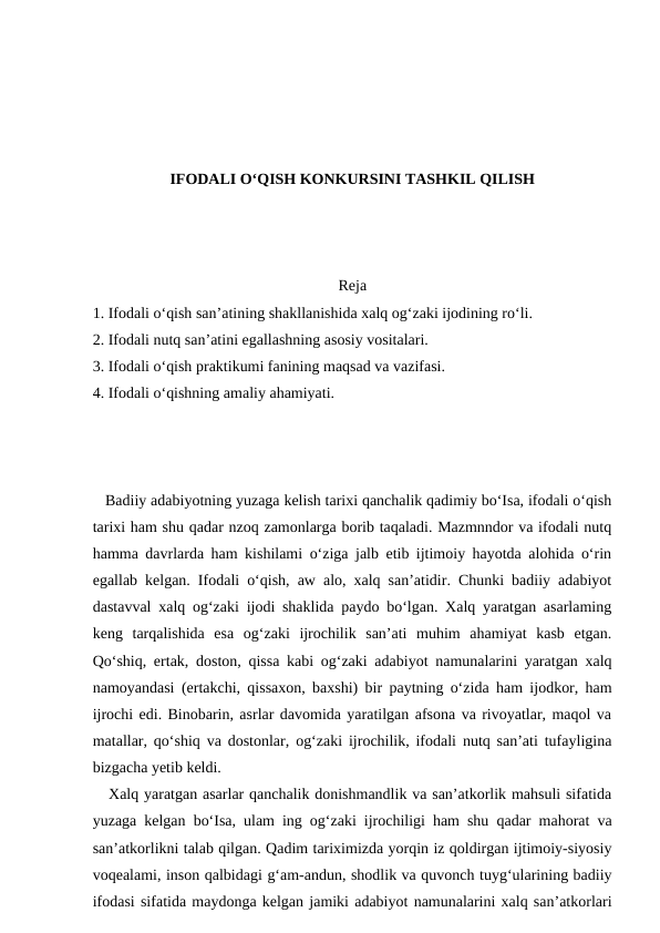 IFODALI O‘QISH KONKURSINI TASHKIL QILISH
Reja
1. Ifodali o‘qish san’atining shakllanishida xalq og‘zaki ijodining ro‘li. 
2. Ifodali nutq san’atini egallashning asosiy vositalari. 
3. Ifodali o‘qish praktikumi fanining maqsad va vazifasi. 
4. Ifodali o‘qishning amaliy ahamiyati.
   Badiiy adabiyotning yuzaga kelish tarixi qanchalik qadimiy bo‘Isa, ifodali o‘qish
tarixi ham shu qadar nzoq zamonlarga borib taqaladi. Mazmnndor va ifodali nutq
hamma davrlarda ham kishilami o‘ziga jalb etib ijtimoiy hayotda alohida o‘rin
egallab kelgan. Ifodali o‘qish, aw alo, xalq san’atidir. Chunki badiiy adabiyot
dastavval xalq og‘zaki ijodi shaklida paydo bo‘lgan. Xalq yaratgan asarlaming
keng  tarqalishida  esa  og‘zaki  ijrochilik  san’ati  muhim  ahamiyat  kasb  etgan.
Qo‘shiq, ertak, doston, qissa kabi og‘zaki adabiyot namunalarini yaratgan xalq
namoyandasi (ertakchi, qissaxon, baxshi) bir paytning o‘zida ham ijodkor, ham
ijrochi edi. Binobarin, asrlar davomida yaratilgan afsona va rivoyatlar, maqol va
matallar, qo‘shiq va dostonlar, og‘zaki ijrochilik, ifodali nutq san’ati tufayligina
bizgacha yetib keldi. 
   Xalq yaratgan asarlar qanchalik donishmandlik va san’atkorlik mahsuli sifatida
yuzaga kelgan bo‘Isa, ulam ing og‘zaki ijrochiligi ham shu qadar mahorat va
san’atkorlikni talab qilgan. Qadim tariximizda yorqin iz qoldirgan ijtimoiy-siyosiy
voqealami, inson qalbidagi g‘am-andun, shodlik va quvonch tuyg‘ularining badiiy
ifodasi sifatida maydonga kelgan jamiki adabiyot namunalarini xalq san’atkorlari
