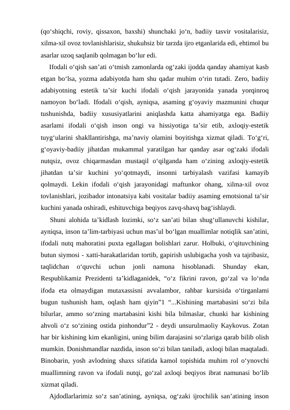 (qo‘shiqchi, roviy, qissaxon, baxshi) shunchaki jo‘n, badiiy tasvir vositalarisiz,
xilma-xil ovoz tovlanishlarisiz, shukuhsiz bir tarzda ijro etganlarida edi, ehtimol bu
asarlar uzoq saqlanib qolmagan bo‘lur edi. 
    Ifodali o‘qish san’ati o‘tmish zamonlarda og‘zaki ijodda qanday ahamiyat kasb
etgan bo‘lsa, yozma adabiyotda ham shu qadar muhim o‘rin tutadi. Zero, badiiy
adabiyotning  estetik  ta’sir  kuchi  ifodali  o‘qish  jarayonida  yanada  yorqinroq
namoyon bo‘ladi. Ifodali o‘qish, ayniqsa, asaming g‘oyaviy mazmunini chuqur
tushunishda,  badiiy  xususiyatlarini  aniqlashda  katta  ahamiyatga  ega.  Badiiy
asarlami  ifodali  o‘qish  inson  ongi  va  hissiyotiga  ta’sir  etib,  axloqiy-estetik
tuyg‘ularini shakllantirishga, ma’naviy olamini boyitishga xizmat qiladi. To‘g‘ri,
g‘oyaviy-badiiy jihatdan mukammal yaratilgan har qanday asar og‘zaki ifodali
nutqsiz,  ovoz  chiqarmasdan  mustaqil  o‘qilganda  ham  o‘zining  axloqiy-estetik
jihatdan  ta’sir  kuchini  yo‘qotmaydi,  insonni  tarbiyalash  vazifasi  kamayib
qolmaydi.  Lekin  ifodali  o‘qish  jarayonidagi  maftunkor  ohang,  xilma-xil  ovoz
tovlanishlari, jozibador intonatsiya kabi vositalar badiiy asaming emotsional ta’sir
kuchini yanada oshiradi, eshituvchiga beqiyos zavq-shavq bag‘ishlaydi. 
   Shuni alohida ta’kidlash lozimki, so‘z san’ati bilan shug‘ullanuvchi kishilar,
ayniqsa, inson ta’lim-tarbiyasi uchun mas’ul bo‘lgan muallimlar notiqlik san’atini,
ifodali nutq mahoratini puxta egallagan bolishlari zarur. Holbuki, o‘qituvchining
butun siymosi - xatti-harakatlaridan tortib, gapirish uslubigacha yosh va tajribasiz,
taqlidchan  o‘quvchi  uchun  jonli  namuna  hisoblanadi.  Shunday  ekan,
Respublikamiz Prezidenti ta’kidlaganidek, “o‘z fikrini ravon, go‘zal va lo‘nda
ifoda  eta  olmaydigan  mutaxassisni  avvalambor,  rahbar  kursisida  o‘tirganlami
bugun tushunish ham, oqlash ham qiyin”1 “...Kishining martabasini so‘zi bila
bilurlar, ammo so‘zning martabasini kishi bila bilmaslar, chunki har kishining
ahvoli o‘z so‘zining ostida pinhondur”2 - deydi unsurulmaoliy Kaykovus. Zotan
har bir kishining kim ekanligini, uning bilim darajasini so‘zlariga qarab bilib olish
mumkin. Donishmandlar nazdida, inson so‘zi bilan taniladi, axloqi bilan maqtaladi.
Binobarin, yosh avlodning shaxs sifatida kamol topishida muhim rol o‘ynovchi
muallimning ravon va ifodali nutqi, go‘zal axloqi beqiyos ibrat namunasi bo‘lib
xizmat qiladi. 
   Ajdodlarlarimiz so‘z san’atining, ayniqsa, og‘zaki ijrochilik san’atining inson

