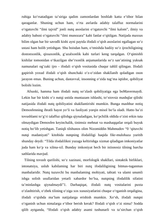 ruhiga  ko‘rsatadigan  ta’siriga  qadim  zamonlardan  boshlab  katta  e’tibor  bilan
qaraganlar.  Shuning  uchun  ham,  o‘rta  asrlarda  adabiy  talaffuz  normalarini
o‘rgatuvchi “ilmi tajvid” jonli nutq asoslarini o‘rgatuvchi “ilmi kalom”, ilmiy va
adabiy bahsni o‘rgatuvchi “ilmi munozara” kabi fanlar o‘qitilgan. Natijada maxsus
bilim olgan har bir savodli kishi ayni paytda ifodali o‘qish asoslarini egallagan so‘z
ustasi ham bolib yetishgan. Shu boisdan ham, o‘tmishda badiiy so‘z ijrochiligining
dostonxonlik, qissaxonlik,  g‘azalxonlik kabi  turlari keng tarqalgan. O‘qimishli
kishilar tomonidan o‘tkazilgan she’rxonlik anjumanlarida so‘z san’atining yuksak
namunalari og‘zaki ijro - ifodali o‘qish vositasida chuqur tahlil qilingan. Ifodali
gapirish yoxud ifodali o‘qish shunchaki o‘z-o‘zidan shakllanib qoladigan oson
jarayon emas. Buning uchun, dastavval, insonning o‘zida tug‘ma iqtidor, qobiliyat
bolishi lozim. 
   Afsuski, hamma ham ifodali nutq so‘zlash qobiliyatiga ega boMavermaydi.
Lekin har bir kishi o‘z nutqi ustida muntazam ishlashi, to‘xtovsiz mashqlar qilishi
natijasida ifodali nutq qobiliyatini shakllantirishi mumkin. Bunga mashhur notiq
Demosfenning ibratli hayot yo‘li va faoliyati yorqin misol bo‘la oladi. Hatto ba’zi
tovushlami to‘g‘ri talaffuz qilishga qiynaladigan, ko‘pchilik oldida o‘zini erkin tuta
olmaydigan Demosfen keyinchalik, tinimsiz mehnat va mashaqqatlar orqali buyuk
notiq bo‘lib yetishgan. Taniqli tilshunos olim Nizomiddin Mahmudov “0 ‘qituvchi
nutqi  madaniyati”  kitobida  nutqning  ifodaliligi  haqida  fikr-mulohaza  yuritib
shunday deydi: “Tilda ifodalilikni yuzaga keltirishga xizmat qiladigan imkoniyatlar
juda ham ko‘p va xilma-xil. Bunday imkoniyat hech bir istisnosiz tilning barcha
sathlarida mavjud. 
  Tilning tovush qurilishi, so‘z xazinasi, morfologik shakllari, sintaktik birliklari,
intonatsiya,  uslub  kabilaming  har  biri  nutq  ifodaliligining  bitmas-tuganmas
manbalaridir. Nutq tuzuvchi bu manbalaming mohiyati, tabiati va ulami unumli
ishga  solish  usullaridan  yetarli  xabardor  bo‘lsa,  nutqning  ifodalilik  sifatini
ta’minlashga  qiynalmaydi”1.  Darhaqiqat,  ifodali  nutq  vositalarini  puxta
o‘zlashtirish, o‘zbek tilining o‘ziga xos xususiyatlarini chuqur o‘rganish orqaligina,
ifodali  o‘qishda  ma’lum  natijalarga  erishish  mumkin.  Xo‘sh,  ifodali  nutqni
o‘rganish uchun nimalarga e’tibor berish kerak? Ifodali o‘qish o‘zi nima? Sodda
qilib  aytganda,  “Ifodali  o‘qish  adabiy  asami  tushunarli  va  ta’sirchan  o‘qish
