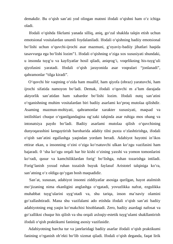 demakdir. Bu o‘qish san’ati yod olingan matnni ifodali o‘qishni ham o‘z ichiga
oladi. 
   Ifodali o‘qishda fikrlami yanada silliq, aniq, go‘zal shaklda talqin etish uchun
emotsional vositalardan unumli foydalaniladi. Ifodali o‘qishning badiiy emotsional
bo‘lishi  uchun o‘quvchi-ijrochi  asar mazmuni, g‘oyaviy-badiiy jihatlari haqida
tasavvurga ega bo‘lishi lozim”1. Ifodali o‘qishning o‘ziga xos xususiyati shundaki,
u insonda tuyg‘u va kayfiyatlar hosil qiladi, aniqrog‘i, voqelikning his-tuyg‘uli
qiyofasini  yaratadi.  Ifodali  o‘qish  jarayonida  asar  voqealari  “jonlanadi”,
qahramonlar “tilga kiradi”. 
   O‘quvchi bir vaqtning o‘zida ham muallif, ham qiyofa (obraz) yaratuvchi, ham
ijrochi  sifatida  namoyon  bo‘ladi.  Demak,  ifodali  o‘quvchi  m  a’lum  darajada
aktyorlik  san’atidan  ham  xabardor  bo‘lishi  lozim.  Ifodali  nutq  san’atini
o‘rganishning muhim vositalardan biri badiiy asarlami ko‘proq mutolaa qilishdir.
Asaming  mazmun-mohiyati,  qahramonlar  xarakter  xususiyati,  maqsad  va
intilishlari chuqur o‘rganilgandagina og‘zaki talqinda asar ruhiga mos ohang va
intonatsiya  paydo  bo‘ladi.  Badiiy  asarlami  mutolaa  qilish  o‘quvchining
dunyoqarashini kengaytirish barobarida adabiy tilni puxta o‘zlashtirishga, ifodali
o‘qish san’atini  egallashga yaqindan yordam beradi. Adabiyot hayotni  in’ikos
ettirar ekan, u insonning o‘zini o‘ziga ko‘rsatuvchi ulkan ko‘zgu vazifasini ham
bajaradi. 0 ‘sha ko‘zgu orqali har bir kishi o‘zining yaxshi va yomon tomonlarini
ko‘radi,  qusur  va  kamchiliklardan  forig‘  bo‘lishga,  ruhan  tozarishga  intiladi.
Forig‘lanish  yoxud  ruhan  tozaiish  buyuk  faylasuf  Aristotel  talqiniga  ko‘ra,
san’atning o‘z oldiga qo‘ygan bosh maqsadidir. 
   San’at, xususan, adabiyot insonni ziddiyatlar asosiga qurilgan, hayot atalmish
mo‘jizaning  nima  ekanligini  anglashga  o‘rgatadi,  yovuzlikka nafrat,  ezgulikka
muhabbat  tuyg‘ularini  uyg‘otadi  va,  shu  tariqa,  inson  ma’naviy  olamini
go‘zallashtiradi. Mana shu vazifalami ado etishda ifodali o‘qish san’ati badiiy
adabiyotning eng yaqin ko‘makchisi hisoblanadi. Zero, badiiy asardagi nafosat va
go‘zallikni chuqur his qilish va shu orqali axloqiy-estetik tuyg‘ulami shakllantirish
ifodali o‘qish praktikumi fanining asosiy vazifasidir. 
   Adabiyotning barcha tur va janrlaridagi badiiy asarlar ifodali o‘qish praktikumi
fanining o‘rganish ob’ekti bo‘lib xizmat qiladi. Ifodali o‘qish deganda, faqat lirik
